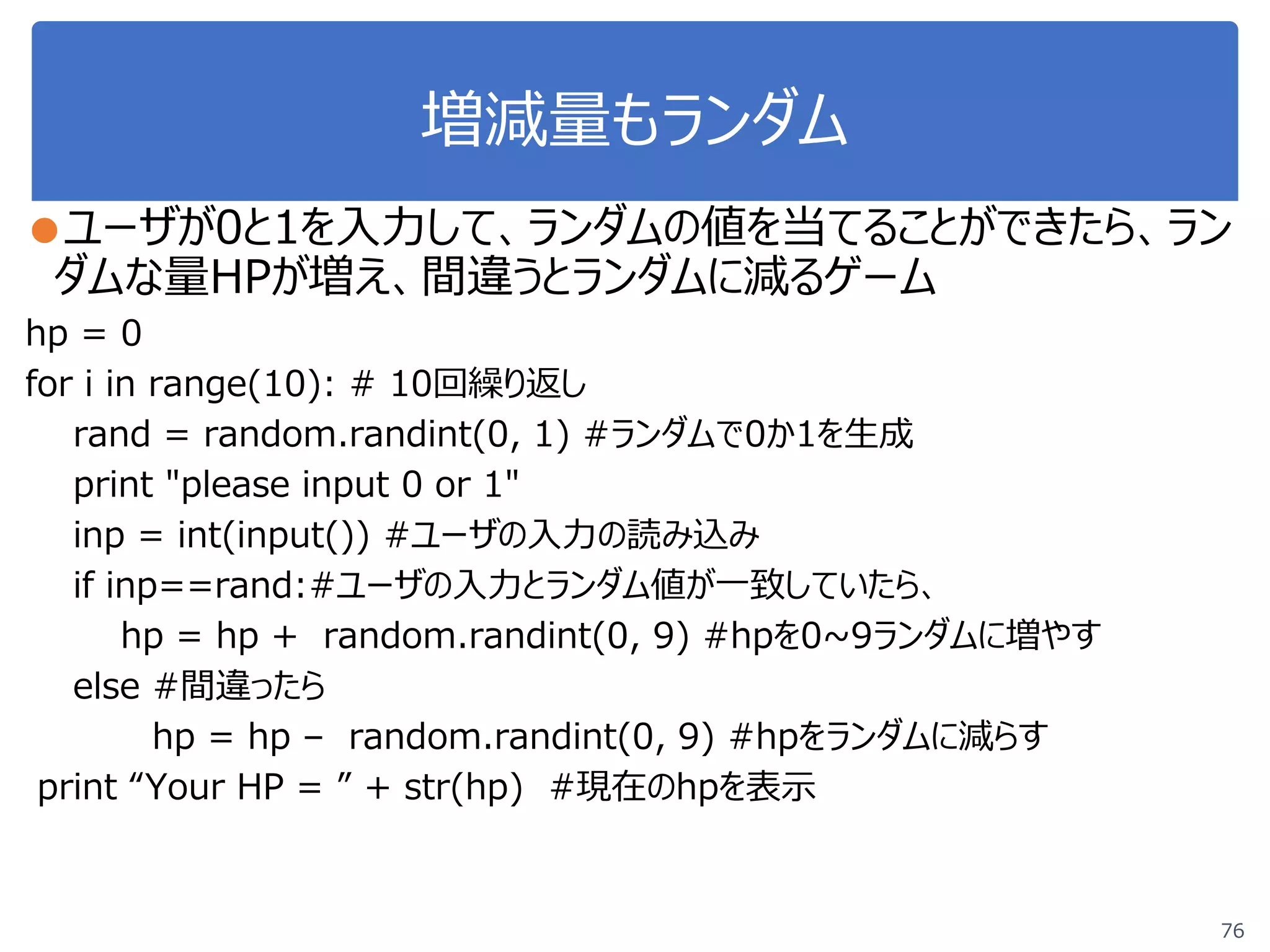 増減量もランダム
●ユーザが0と1を入力して、ランダムの値を当てることができたら、ラン
ダムな量HPが増え、間違うとランダムに減るゲーム
hp = 0
for i in range(10): # 10回繰り返し
rand = random.randint(0, 1) #ランダムで0か1を生成
print "please input 0 or 1"
inp = int(input()) #ユーザの入力の読み込み
if inp==rand:#ユーザの入力とランダム値が一致していたら、
hp = hp + random.randint(0, 9) #hpを0~9ランダムに増やす
else #間違ったら
hp = hp – random.randint(0, 9) #hpをランダムに減らす
print “Your HP = ” + str(hp) #現在のhpを表示
76
 