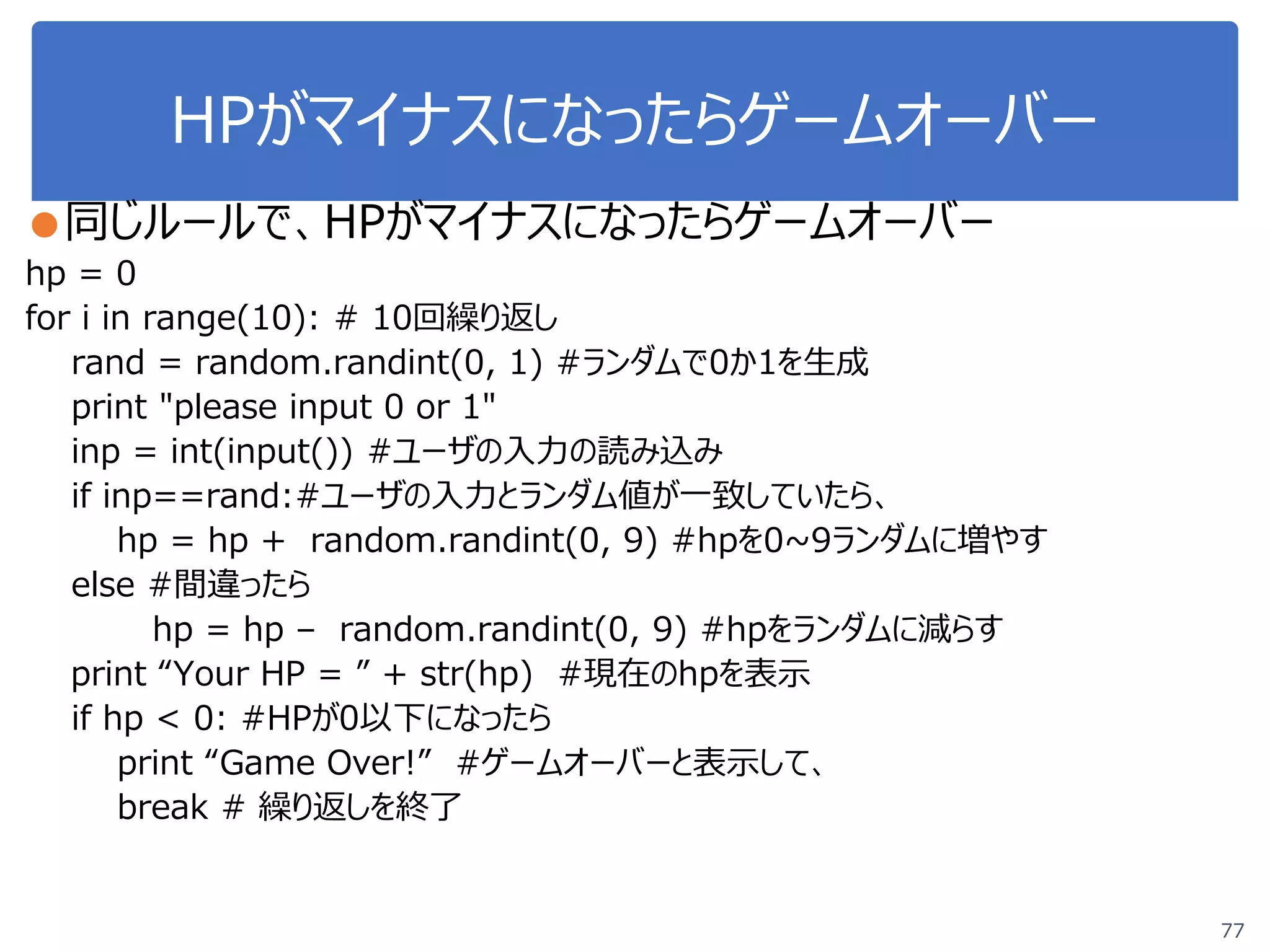 HPがマイナスになったらゲームオーバー
●同じルールで、HPがマイナスになったらゲームオーバー
hp = 0
for i in range(10): # 10回繰り返し
rand = random.randint(0, 1) #ランダムで0か1を生成
print "please input 0 or 1"
inp = int(input()) #ユーザの入力の読み込み
if inp==rand:#ユーザの入力とランダム値が一致していたら、
hp = hp + random.randint(0, 9) #hpを0~9ランダムに増やす
else #間違ったら
hp = hp – random.randint(0, 9) #hpをランダムに減らす
print “Your HP = ” + str(hp) #現在のhpを表示
if hp < 0: #HPが0以下になったら
print “Game Over!” #ゲームオーバーと表示して、
break # 繰り返しを終了
77
 