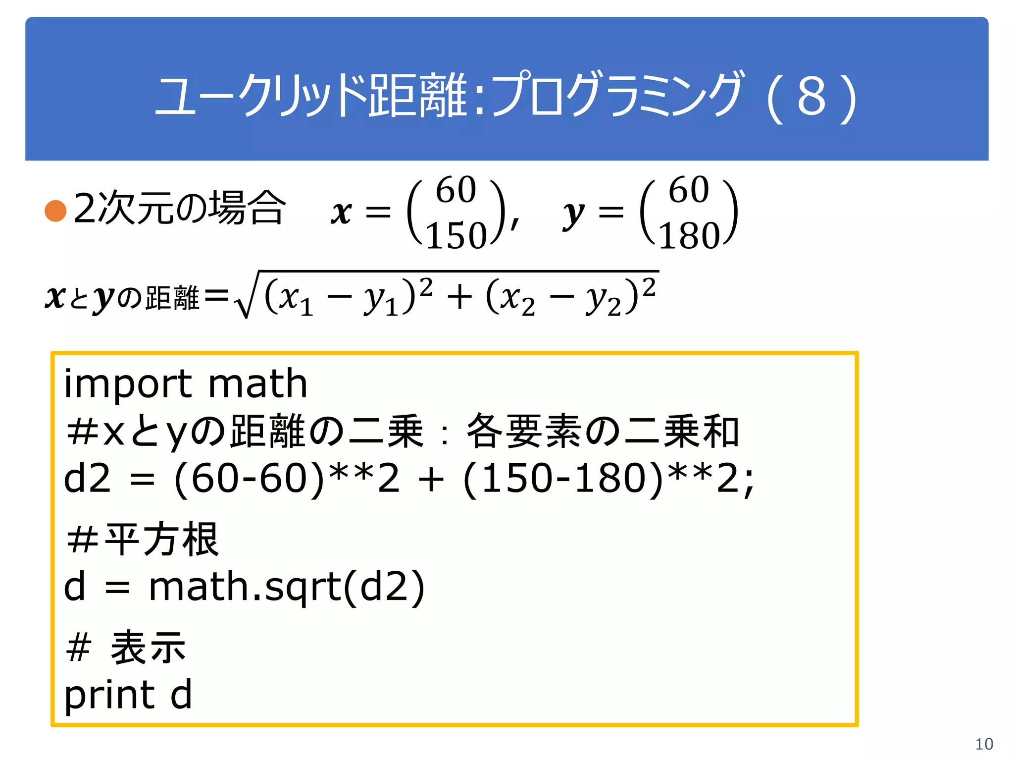 ユークリッド距離:プログラミング (８)
10
●2次元の場合 𝒙𝒙 =
60
150
, 𝒚𝒚 =
60
180
𝒙𝒙と 𝒚𝒚の距離= 𝑥𝑥1 − 𝑦𝑦1
2 + 𝑥𝑥2 − 𝑦𝑦2
2
import math
＃xとyの距離の二乗：各要素の二乗和
d2 = (60-60)**2 + (150-180)**2;
＃平方根
d = math.sqrt(d2)
# 表示
print d
 