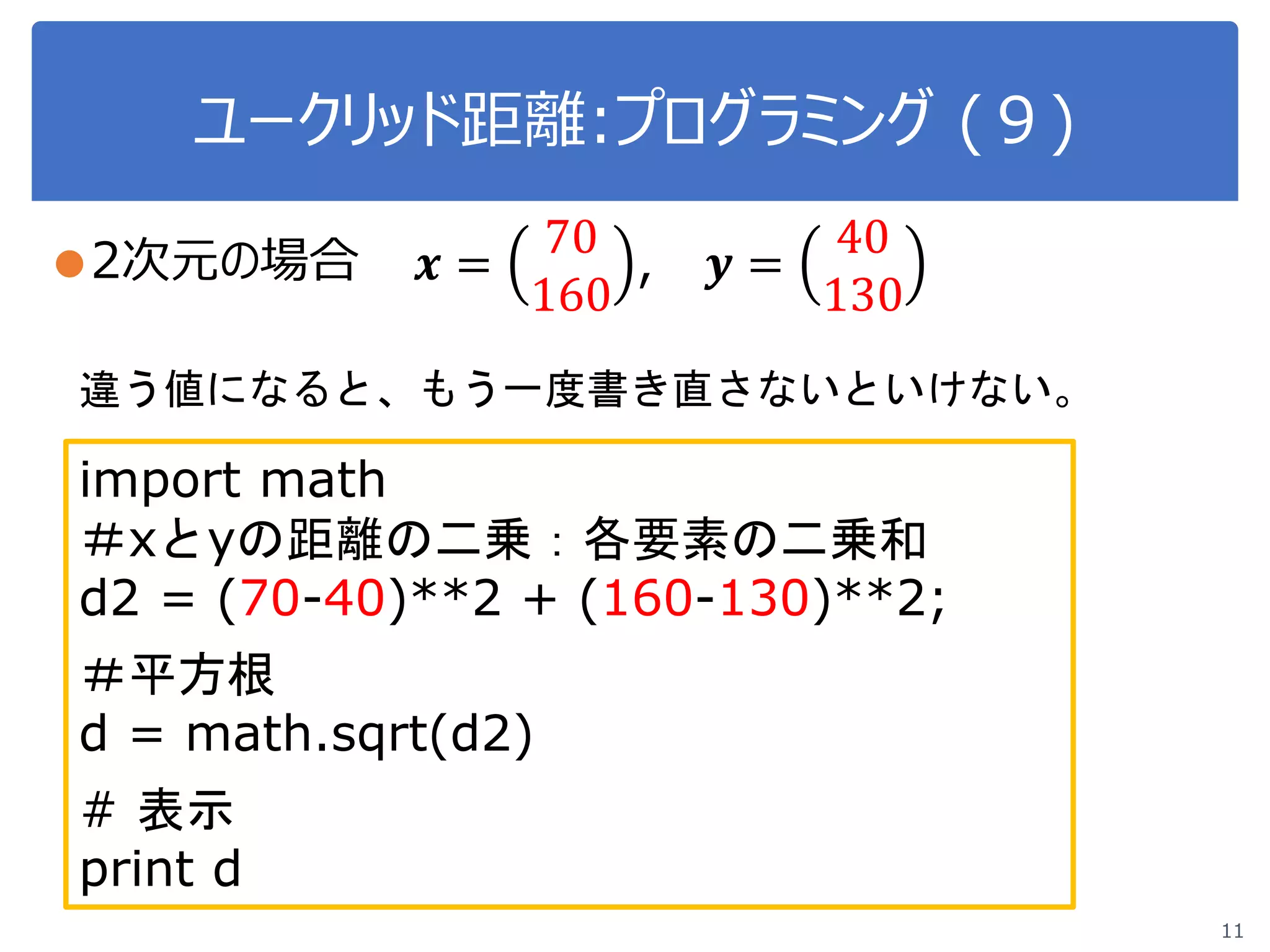 ユークリッド距離:プログラミング (９)
11
●2次元の場合 𝒙𝒙 =
70
160
, 𝒚𝒚 =
40
130
import math
＃xとyの距離の二乗：各要素の二乗和
d2 = (70-40)**2 + (160-130)**2;
＃平方根
d = math.sqrt(d2)
# 表示
print d
違う値になると、もう一度書き直さないといけない。
 