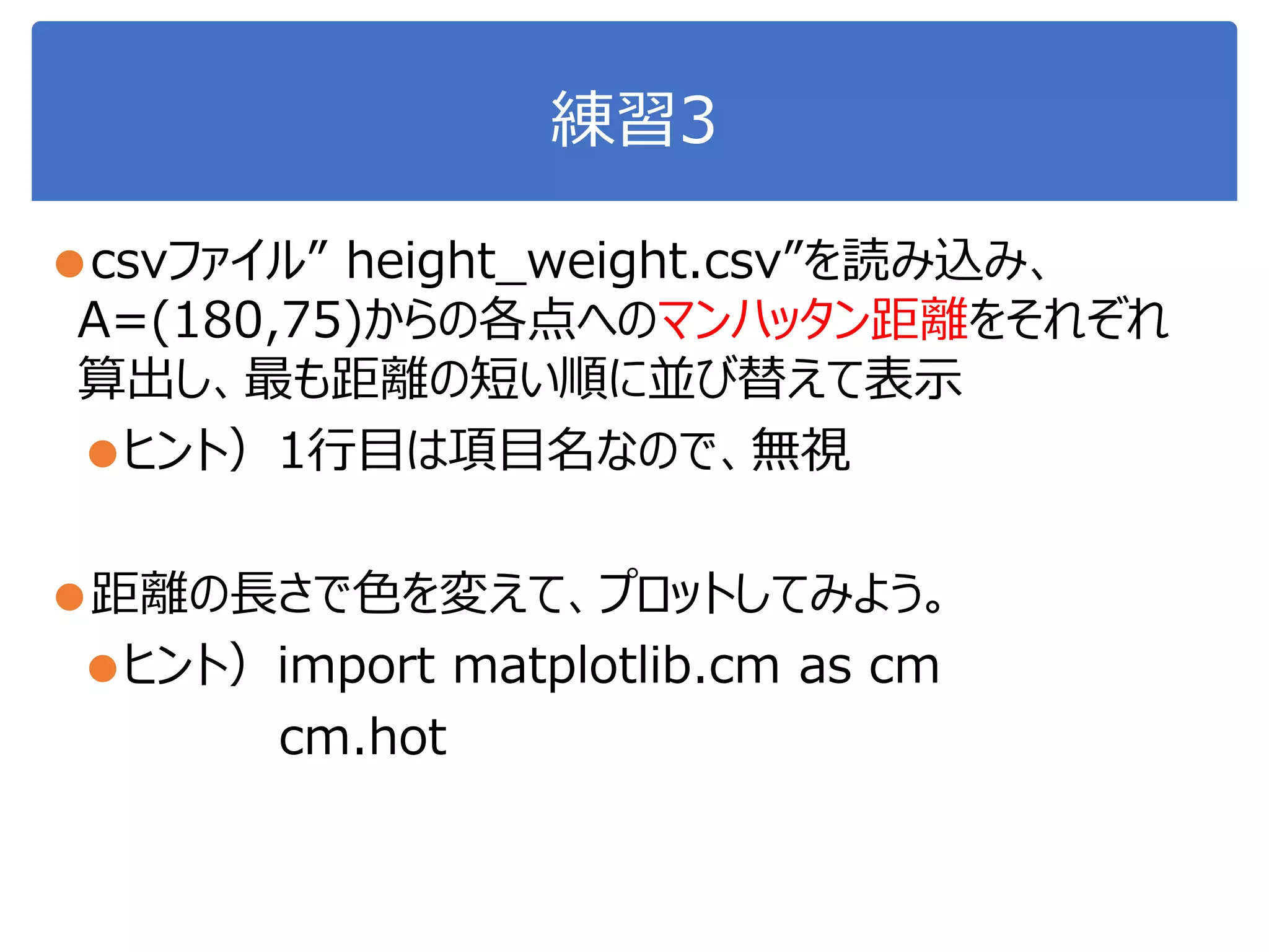 練習3
●csvファイル” height_weight.csv”を読み込み、
A=(180,75)からの各点へのマンハッタン距離をそれぞれ
算出し、最も距離の短い順に並び替えて表示
●ヒント）1行目は項目名なので、無視
●距離の長さで色を変えて、プロットしてみよう。
●ヒント）import matplotlib.cm as cm
cm.hot
 