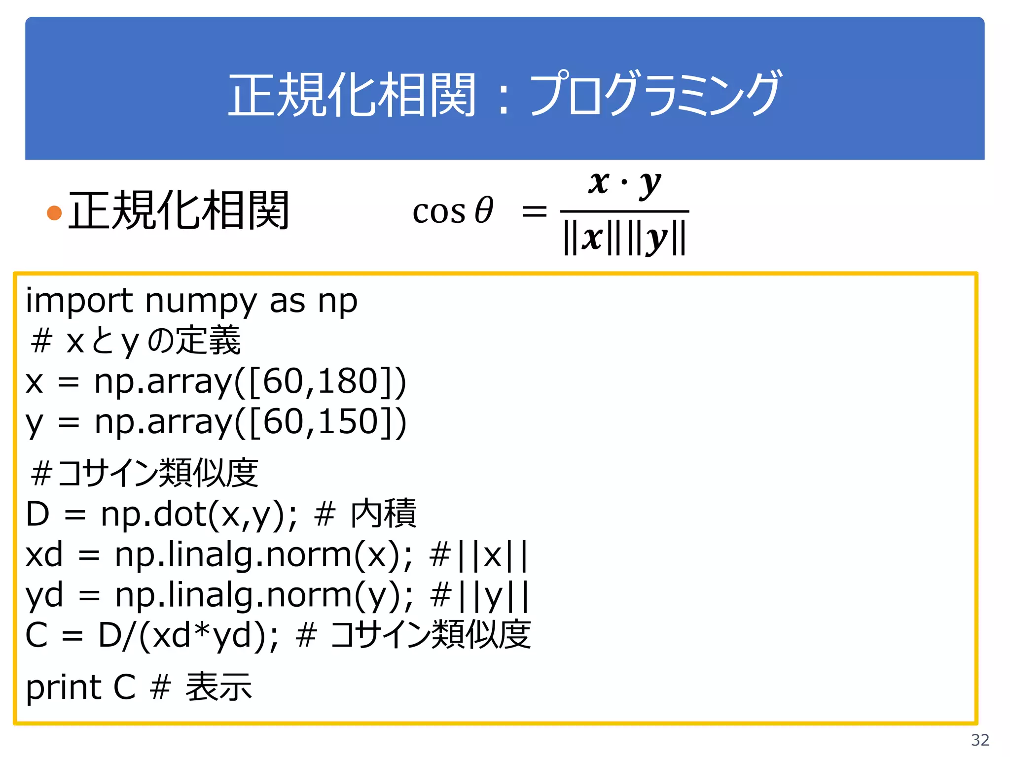 正規化相関：プログラミング
32
cos 𝜃𝜃 =
𝒙𝒙 � 𝒚𝒚
𝒙𝒙 𝒚𝒚
正規化相関
import numpy as np
＃ｘとｙの定義
x = np.array([60,180])
y = np.array([60,150])
＃コサイン類似度
D = np.dot(x,y); # 内積
xd = np.linalg.norm(x); #||x||
yd = np.linalg.norm(y); #||y||
C = D/(xd*yd); # コサイン類似度
print C # 表示
 