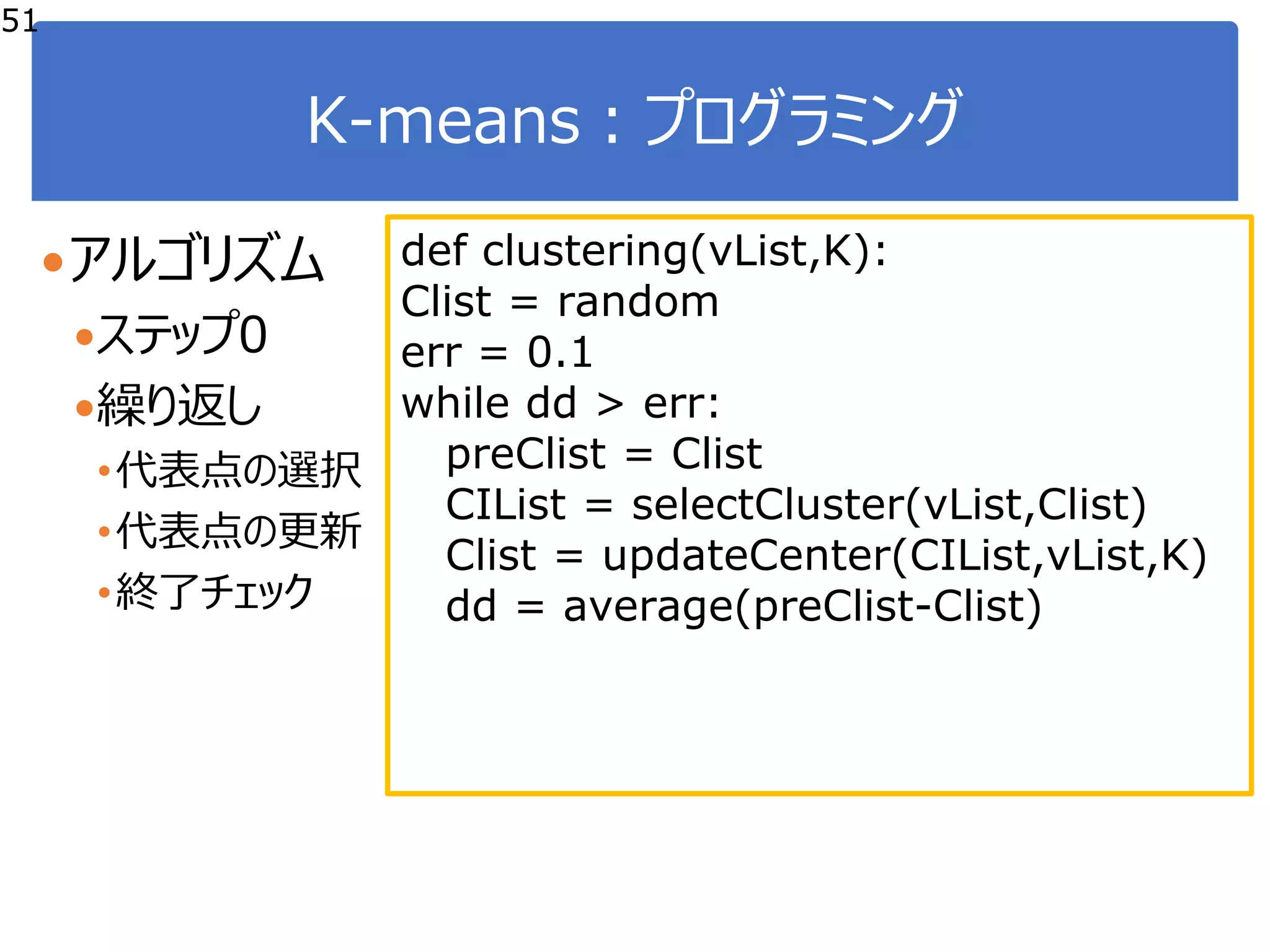 K-means：プログラミング
51
アルゴリズム
ステップ0
繰り返し
•代表点の選択
•代表点の更新
•終了チェック
def clustering(vList,K):
Clist = random
err = 0.1
while dd > err:
preClist = Clist
CIList = selectCluster(vList,Clist)
Clist = updateCenter(CIList,vList,K)
dd = average(preClist-Clist)
 