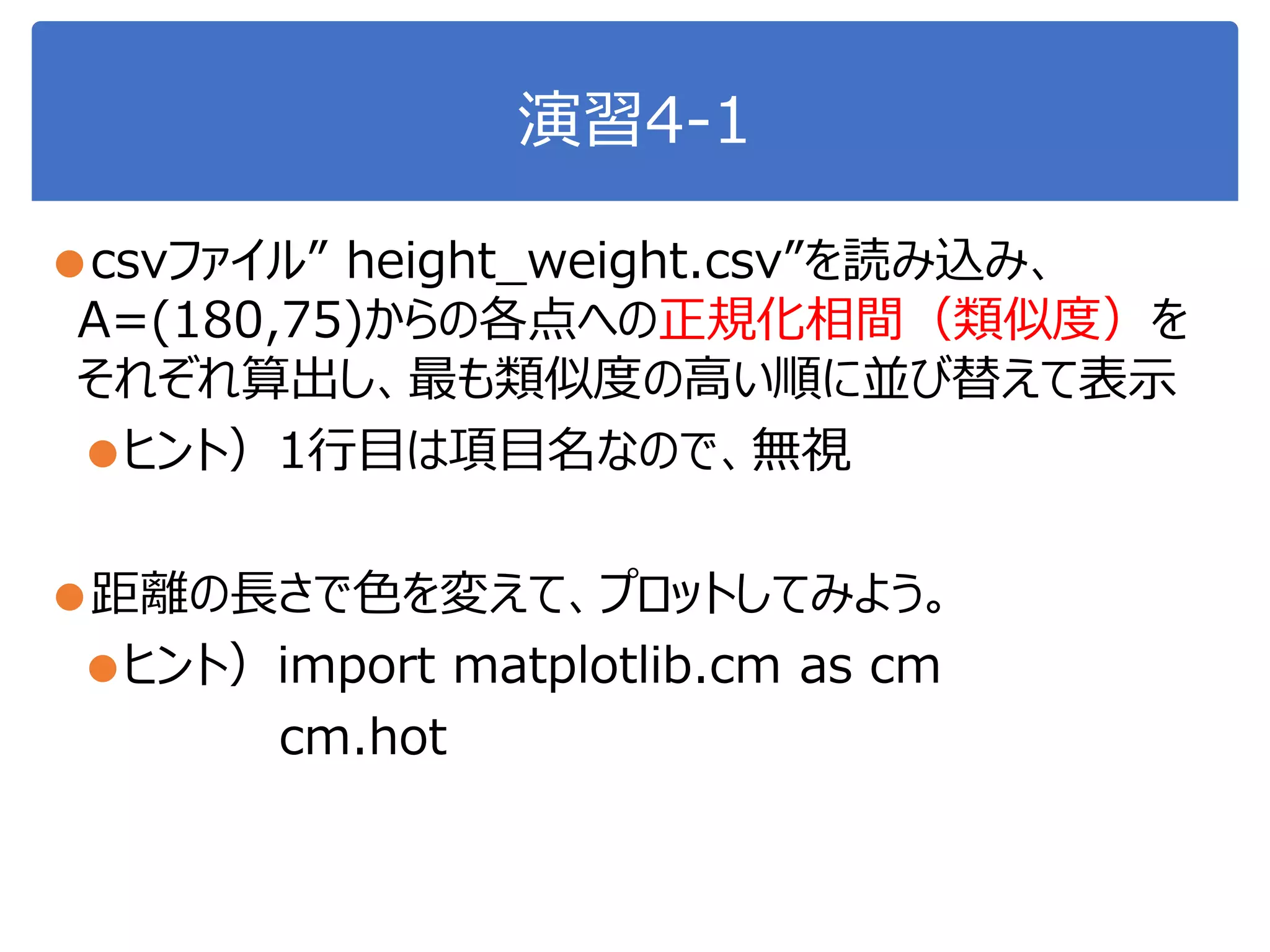 演習4-1
●csvファイル” height_weight.csv”を読み込み、
A=(180,75)からの各点への正規化相間（類似度）を
それぞれ算出し、最も類似度の高い順に並び替えて表示
●ヒント）1行目は項目名なので、無視
●距離の長さで色を変えて、プロットしてみよう。
●ヒント）import matplotlib.cm as cm
cm.hot
 