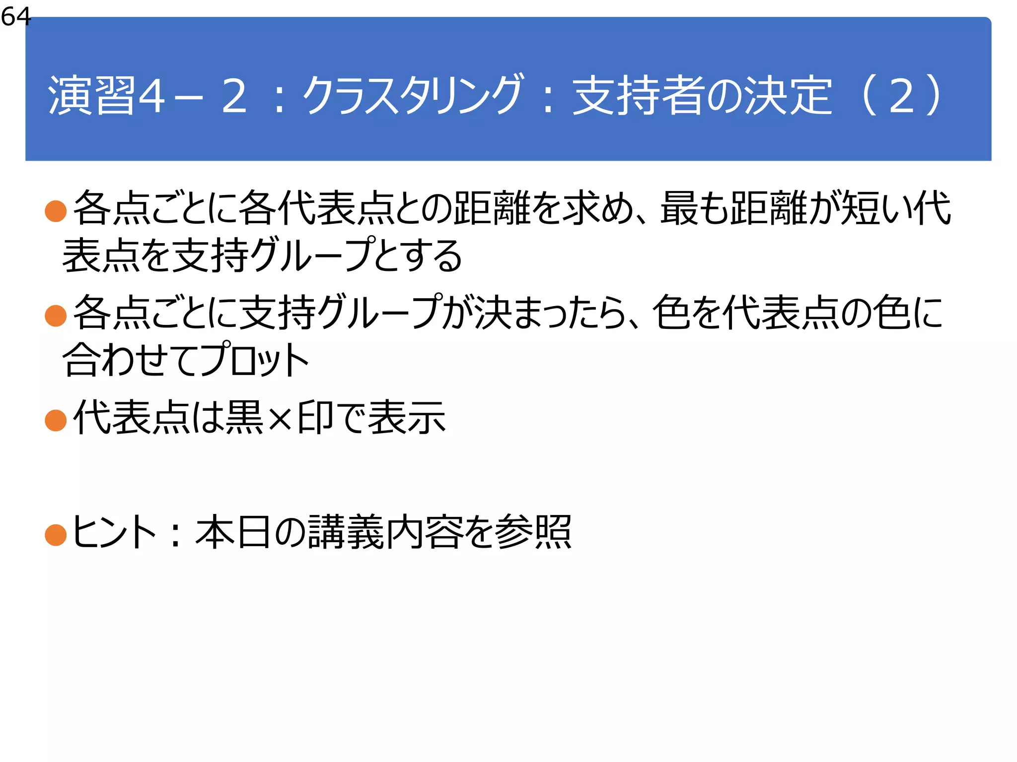 演習4－２：クラスタリング：支持者の決定（２）
●各点ごとに各代表点との距離を求め、最も距離が短い代
表点を支持グループとする
●各点ごとに支持グループが決まったら、色を代表点の色に
合わせてプロット
●代表点は黒×印で表示
●ヒント：本日の講義内容を参照
64
 