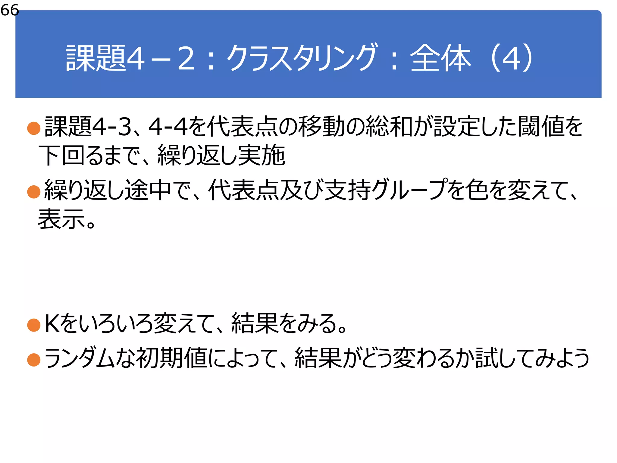 課題4－2：クラスタリング：全体（4）
●課題4‐3、4‐4を代表点の移動の総和が設定した閾値を
下回るまで、繰り返し実施
●繰り返し途中で、代表点及び支持グループを色を変えて、
表示。
●Kをいろいろ変えて、結果をみる。
●ランダムな初期値によって、結果がどう変わるか試してみよう
66
 