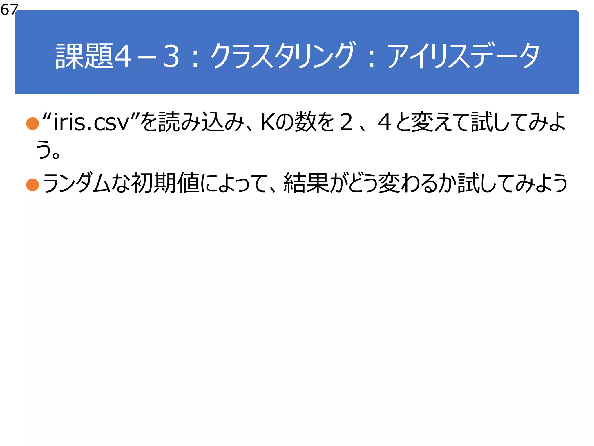 課題4－3：クラスタリング：アイリスデータ
●“iris.csv”を読み込み、Kの数を２、４と変えて試してみよ
う。
●ランダムな初期値によって、結果がどう変わるか試してみよう
67
 