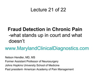 Lecture 21 of 22


 Fraud Detection in Chronic Pain
 -what stands up in court and what
 doesn’t
www.MarylandClinicalDiagnostics.com
Nelson Hendler, MD, MS
Former Assistant Professor of Neurosurgery
Johns Hopkins University School of Medicine
Past president- American Academy of Pain Management
 