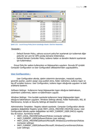 S a y f a | 99

Şekil 121: Local Group Policy’lerin tutulduğu klasör. Gizli bir klasördür.

Tavsiyeler :
-

Default Domain Policy, yalnızca account policy’leri ayarlamak için kullanmalı diğer
policy’ler için yeni bir GPO yaratıp domaine linklemeliyiz.
Default Domain Controller Policy, kullanıcı hakları ve denetim ilkelerini ayarlamak
için kullanmalıyız.

Group Policy’ler sadece kullanıcılara ve bilgisayarlara uygulanır. Bunuda GP içindeki
Computer Configuration ve User Configuration altklasörlerinden uygulayabiliriz.
User Configuration :
User Configuration altında, işletim sisteminin davranışları, masaüstü ayarları,
güvenlik ayarları, yazılım assign veya publish etme, folder redirection, kullanıcı logon ve
log off scriptleri bulunur. User Configuration, kullanıcı logon olduğunda uygulanır ve belli
aralıklarla tazelenir.

Software Settings : Kullanıcının hangi bilgisayardan logon olduğuna bakılmaksızın,
yazılımların yüklenmesi, bakımı ve kaldırılmasını uygular.
Windows Settings : Yine burdaki ayarlarda kullanıcının hangi bilgisayardan logon
olduğuna bakılmaksızın uygulanır. Windows Settings altında, Folder Redirection, RIS, IE
Maintenance, Scripts ve Security Settings alt klasörleri bulunur.
Administrative Templates : Registry tabanlı ayarlardır. Computer Configuration altında
yaptığınız değişiklikler Registry içinde HKEY_LOCAL_MACHINE (HKLM)’de tutulur. User
Configuration altında yapılan değişiklikler ise HKEY_CURRENT_USER (HKCU) registry
key de tutulur. Ayrıntısına inersek
 HKEY_LOCAL_MACHINESoftwarePolicies (computer settings)
 HKEY_CURRENT_USERSoftwarePolicies (user settings)
 HKEY_LOCAL_MACHINESoftwareMicrosoft WindowsCurrentVersionPolicies
(computer settings)
 HKEY_CURRENT_USERSoftwareMicrosoft WindowsCurrentVersionPolicies
(user settings)

 
