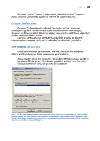 S a y f a | 100

Hem User hemde Computer Configuration içinde Administrative Templates
altında Windows Components, System ve Network alt klasörleri bulunur.
Computer Configuration :
Computer Configuration altındaki policy’ler, işletim sistemi yüklenmeye
başladığında uygulanır. Burda da masaüstü ve işletim sisteminin nasıl olacağını,
shutdown ve startup scriptleri, bilgisayara yazılım yüklenmesi ve kaldırılması, yazılımların
ayarları ve güvenlik ilkeleri bulunur.
Eğer User Configuration ile Computer Configuration arasında bir çakışma
meydana gelirse computer configuration daki policy’lerdeki ayarlar geçerli olur.
GPO Yaratmak için Tool’lar :
Group Policy nesneleri yaratabilmemiz için MMC konsolundan Group policy
Editor’u açabilmek haricinde başka toollardan da yararlanabiliriz.
-

Active Directory Users and Computers : Burasıda bir MMC konsoludur aslında ve
buradanda GPO lar yaratıp düzenlemeler yapabiliriz. AD Users and Computers
konsolundan Domain ve OU’lar için GPO lar yaratabiliriz.

Şekil 122: AD users and Computers penceresinden Group Policy’lere ulaşabilmek için, domain veya
OU’nun üzerine sağ tuşla tıklayıp çıkan menüden properties seçeneğine tıklayalım. Çıkan pencerede
Group Policy tabına tıkladığımızda o containera uygulanan (varsa) Group Policy görebiliriz. Ayarlarına
ulaşabilmek için Edit butonuna tıklıyoruz.

 