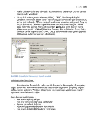S a y f a | 101

-

Active Directory Sites and Services : Bu pencereden, Site’lar için GPO lar yaratıp
düzenlemeler yapabiliriz.

-

Group Policy Management Console (GPMC) : GPMC, bize Group Policy’leri
yönetmek için bir çok özellik sunar. Tek bir arayüzle GP’lerin bir çok fonksiyonunu
yerine getirebilirsiniz. GP’lerin backup’ının alınması ve restore edilmesini, Copy ve
import edilmesini, GPO ların raporlanması ve simüle edilmesini sağlar. Server
2003 ile birlikte gelmez. Microsoft sitesinden gpmc.msi isimli dosyayı indirip
yüklememiz gerekir. Yüklendiği takdirde Domain, Site ve OUlardan Group Policy
tabından GP’ler ulaşılmaz olur. GPMC, Group policy Object Editor yerine geçmez.
GPO editorü kullanmaya devam edebilirsiniz.

Şekil 123: Group Polcy Management Console arayüzü

Administrative Templates :
Administrative Template’ler .adm uzantılı dosyalardır. Bu dosyalar, Group policy
object editor deki administrative template klasöründeki seçenekler için policy bilgileri
sağlar. İşletim sistemini, Windows bileşenlerini ve uygulamaları yapılandıran registry
ayarlarını kontrol etmemizi sağlar.
Adm dosyalarındaki bilgiler :
- Her ayarın registrydeki yeri
- Her ayar için seçenekler veya kısıtlamalar
- Ayarlar için default değerler
- Ayarların yapabileceği şeylerin açıklamaları
- Her ayarın desteklediği Windows versiyonları

 