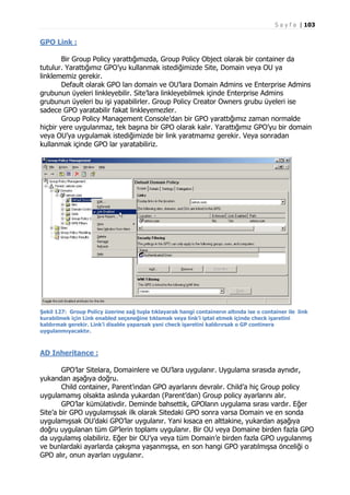 S a y f a | 103

GPO Link :
Bir Group Policy yarattığımızda, Group Policy Object olarak bir container da
tutulur. Yarattığımız GPO’yu kullanmak istediğimizde Site, Domain veya OU ya
linklememiz gerekir.
Default olarak GPO ları domain ve OU’lara Domain Admins ve Enterprise Admins
grubunun üyeleri linkleyebilir. Site’lara linkleyebilmek içinde Enterprise Admins
grubunun üyeleri bu işi yapabilirler. Group Policy Creator Owners grubu üyeleri ise
sadece GPO yaratabilir fakat linkleyemezler.
Group Policy Management Console’dan bir GPO yarattığımız zaman normalde
hiçbir yere uygulanmaz, tek başına bir GPO olarak kalır. Yarattığımız GPO’yu bir domain
veya OU’ya uygulamak istediğimizde bir link yaratmamız gerekir. Veya sonradan
kullanmak içinde GPO lar yaratabiliriz.

Şekil 127: Group Policy üzerine sağ tuşla tıklayarak hangi containerın altında ise o container ile link
kurabilmek için Link enabled seçeneğine tıklamak veya link’i iptal etmek içinde check işaretini
kaldırmak gerekir. Link’i disable yaparsak yani check işaretini kaldırırsak o GP continera
uygulanmıyacaktır.

AD Inheritance :
GPO’lar Sitelara, Domainlere ve OU’lara uygulanır. Uygulama sırasıda aynıdır,
yukarıdan aşağıya doğru.
Child container, Parent’ından GPO ayarlarını devralır. Child’a hiç Group policy
uygulamamış olsakta aslında yukardan (Parent’dan) Group policy ayarlarını alır.
GPO’lar kümülativdir. Deminde bahsettik, GPOların uygulama sırası vardır. Eğer
Site’a bir GPO uygulamışsak ilk olarak Sitedaki GPO sonra varsa Domain ve en sonda
uygulamışsak OU’daki GPO’lar uygulanır. Yani kısaca en alttakine, yukardan aşağıya
doğru uygulanan tüm GP’lerin toplamı uygulanır. Bir OU veya Domaine birden fazla GPO
da uygulamış olabiliriz. Eğer bir OU’ya veya tüm Domain’e birden fazla GPO uygulanmış
ve bunlardaki ayarlarda çakışma yaşanmışsa, en son hangi GPO yaratılmışsa önceliği o
GPO alır, onun ayarları uygulanır.

 