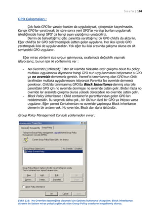 S a y f a | 104

GPO Çakışmaları :
Çok fazla GPO’lar yaratıp bunları da uyguladıysak, çakışmalar kaçınılmazdır.
Karışık GPO’lar yarattıysak bir süre sonra yeni GPO’lar yaratıp bunları uygulamak
istediğimizde hangi GPO’ da hangi ayarı yaptığımızı unutabiliriz.
Demin de bahsettiğimiz gibi, parentta yarattığımız bir GPO child’a da aktarılır.
Eğer child’da bir GPO belirtmemişsek üstten gelen uygulanır. Her ikisi içinde GPO
yaratmışsak ikisi de uygulanacaktır. Yok eğer bu ikisi arasında çakışma olursa en alt
seviyedeki GPO uygulanır.
Eğer miras yöntemi size uygun gelmiyorsa, sıralamada değişiklik yapmak
istiyorsanız, bunun için iki yöntemimiz var :
-

-

No Override (Enforced): İster alt kısımda bloklama ister çakışma olsun bu policy
mutlaka uygulanacak diyorsanız hangi GPO nun uygulanmasını istiyorsanız o GPO
ya no override dememiniz gerekir. Parent’ta tanımlanmış olan GPO’nun Child
tarafından mutlaka uygulanmasını istiyorsak Parentta No override dememiz
gerekiyor. Child’da tanımlanmış GPO’da Block Inheritance denmiş olsa bile
parenttaki GPO için no override denmişse no override üstün gelir. Birden fazla no
override lar arasında çakışma olursa yüksek derecedeki no override üstün gelir.
Block Policy Inheritance : Child container’ın parentlarından gelen GPO ları
reddetmesidir. Bu seçenek daha çok , bir OU’nun özel bir GPO ya ihtiyacı varsa
uygulanır. Eğer parent Containerdan no override yapılmışsa Block inheritance
demenin bir anlamı yok. No override, Block dan daha üstündür.

Group Policy Management Console yüklemeden evvel :

Şekil 128: No Override seçeneğine ulaşmak için Options butonuna tıklayalım. Block inheritance
diyerek de üstten miras yoluyla gelecek olan Group Policy ayarlarını engellemiş oluruz.

 