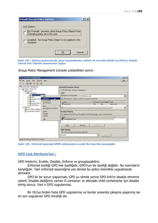 S a y f a | 105

Şekil 129: Options penceresinde çıkan seçeneklerden üstteki no override alttaki ise GPO’yu disable
ederek link’i disable etmememizi sağlar.

Group Policy Management Console yükledikten sonra :

Şekil 130: Enforced seçeneği GPMC yüklemeden evvelki No Override seçeneğidir.

GPO Link Attribute’ları :
GPO linklerini, Enable, Disable, Enforce ve grouplayabiliriz.
Enforced özelliği GPO link özelliğidir, GPO’nun bir özelliği değildir. No override’ın
karşılığıdır. Yani enforced seçeneğine yes dersek bu policy kesinlikle uygulanacak
demektir.
GPO ile bir sorun yaşıyorsak, GPO yu silmek yerine GPO link’ini disable etmemiz
yeterli. Disable dediğimiz zaman O container ve altındaki child containerlar için disable
etmiş oluruz. Yani o GPO uygulanmaz.
Bir OU’ya birden fazla GPO uygulanmış ve bunlar arasında çakışma yaşanmış ise
en son uygulanan GPO önceliği alır.

 