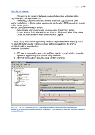 S a y f a | 106

GPO da Filtreleme :
Filtreleme ile bir containerda hangi ayarların kullanıcılara ve bilgisayarlara
uygulanacağını belirleyebiliyorsunuz.
Filtrelemeyi, Gpo Link üzerindeki izinlerle oynayarak uygulayabiliriz. GPO
ayarlarının kullanıcı ve bilgisayarlara uygulanması için hesabın, GPO üzerinde en az read
izninin olması gerekir.
Yeni bir GPO üzerineki default izinler :
- Authenticated Users : Allow read ve Allow Apply Group Policy izinleri
- Domain Admins, Enterprise Admins ve System : Allow read, Alow Write, Allow
Create AllChild Objects ve Allow Delete AllChild Objects
Apply Group Policy izninin ayarlandığı hesapları değiştirerek belirli bir group policy
nin etkilediği kullanıcılarda ve bilgisayarlarda değişiklik yapabiliriz. Bir GPO’ yu
istediğimiz şekilde uygulatabiliriz.
Filtreleme Yöntemleri :
1- GPO ayarlarının uygulanmasını istemediğiniz yönetici veya yöneticileri bir gruba
toplayarak Apply Group Policy iznine deny verebiliriz.
2- Administrators grubunu Security group içinden çıkartarak

Şekil 131: GPO’da sol tarafta Security Filtering kısmında bu GPO’nun kimlere uygulandığını
görebiliyoruz. Uygulanmasını istemediğimiz bir kullanıcı veya grup varsa önce Add butonuna tıklayarak
buraya ekliyoruz.

 
