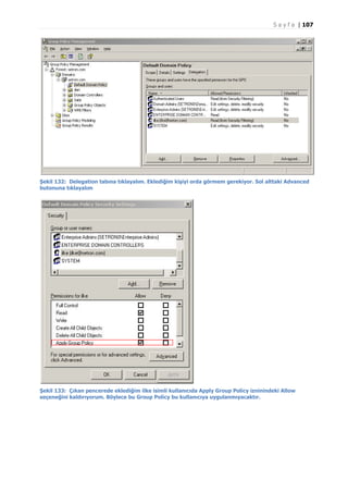 S a y f a | 107

Şekil 132: Delegation tabına tıklayalım. Eklediğim kişiyi orda görmem gerekiyor. Sol alttaki Advanced
butonuna tıklayalım

Şekil 133: Çıkan pencerede eklediğim ilke isimli kullanıcıda Apply Group Policy izninindeki Allow
seçeneğini kaldırıyorum. Böylece bu Group Policy bu kullanıcıya uygulanmıyacaktır.

 