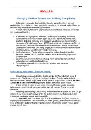 S a y f a | 108

MODULE 9
Managing the User Environment by Using Group Policy
Kullanıcıların networke dahil olduklarında neler yapabileceklerini kontrol
edebilirsiniz. Bunu da Group Policy sayesinde, masaüstlerini, network bağlantılarını ve
kullanıcı arayüzlerini kontrol ederek yapabilirsiniz.
Merkezi olarak kullanıcıların çalışma ortamlarını konfigüre etmek ve ayarlamak
için yapabileceklerimiz :
-

-

-

Kullanıcıları ve bilgisayarları yönetmek : Registry tabanlı policy ayarları ile
kullanıcıların hangi bilgisayardan logon olduklarına bakılmaksızın masaüstü
ayarlarını değiştirip herkesde aynı masaüstü veya bilgisayar düzenine sahip
olmalarını sağlayabiliyoruz. Server 20003 işletim sisteminde kullanıcı profillerini
ve datalarına nasıl ulaşabileceklerini kontrol edebiliyoruz. Klasör yönlendirme
(Redirection) sayesinde, yine hangi bilgisayardan logon olduğuna bakılmaksızın
kişisel dosyalarına ulaşabilmelerini sağlıyabiliyoruz.
Yazılım Kurulumu : Yazılım yükleme sayesinde kullanıcıların ihtiyacı olan
yazılımlar, service packler, hotfixler merkezi olarak kullanıcı bilgisayarlarına
yüklenebiliyor.
Güvenlik ayarlarının uygulanması : Group Policy sayesinde merkezi olarak
kullanıcıların güvenlikleri sağlanabiliyor.
Group Policy sayesinde herkesin standart ayarlara sahip olmasını
sağlayabiliyoruz.

Group Policy Ayarlarında Disable ve Enable :
Group Policy ayarlarında Enable, Disable ve Not Configured olmak üzere 3
ayarımız var. Disable seçeneği, o hareketi geçersiz kılar. Örneğin, default olarak
kullanıcılar Control Panele ulaşabilirler. Bunun için Policy ayarlarında bulunan Prohibit
Access to the Control Panel seçeneğine disable dememize gerek yoktur.
Enable etmek, o policy ayarını kabul etmektir. Deminki örneğe bakarsak,
kullanıcıların control panele ulaşmalarını istemiyorsak bu ayarı Enable etmemiz
gerekiyor.
Not configured seçeneği Group Policy ayarlarında default ayardır. Bu ayar GP için
sistemi ilk kurduğunuz default ayarlardır. Bir işletim sistemini kurduğunuzda ki tüm
ayarlar not configured kaldığı sürece geçerlidir.
Bu seçenekler haricinde bir de eğer Enable veya Disable dediğimiz taktirde ek
bilgiler girmek gerekebilir. Group eklemek, Ip adresi girmek, port numarası girmek gibi.
Eğer girdiğiniz bu değerler başka bir policy ayarları ile çakışırsa en son yapılan policy
ayarları geçerli olur.

 