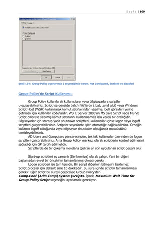 S a y f a | 109

Şekil 134: Group Policy ayarlarında 3 seçeneğimiz vardır. Not Configured, Enabled ve disabled

Group Policy’de Script Kullanımı :
Group Policy kullanılarak kullanıcılara veya bilgisayarlara scriptler
uygulayabilirsiniz. Script ise genelde batch file’lardır (.bat, .cmd gibi) veya Windows
Script Host (WSH) kullanılarak komut satırlarından yazılmış, belli görevleri yerine
getirmek için kullanılan code’lardır. WSH, Server 2003’ün MS Java Script yada MS VB
Script dilleriyle yazılmış komut satırlarını kullanmamıza izin veren bir özelliğidir.
Bilgisayarlar için startup yada shutdown scriptleri, kullanıcılar içinse logon veya logoff
scriptleri çalıştırtabilirsiniz. Scriptler sayesinde işleri otomatiğe bağlıyabilirsinz. Örneğin
kullanıcı logoff olduğunda veya bilgisayar shutdown olduğunda masaüstünü
temizleyebilirsiniz.
AD Users and Computers penceresinden, tek tek kullanıcılar üzerinden de logon
scriptleri çalıştırabilirsiniz. Ama Group Policy merkezi olarak scriptlerin kontrol edilmesini
sağladığı için GP tercih edilmelidir.
Scriptlerde de bir çakışma meydana gelirse en son uygulanan script geçerli olur.
Start-up scriptleri eş zamanlı (Senkronize) olarak çalışır. Yani bir diğeri
başlamadan evvel bir öncekinin tamamlanmış olması gerekir.
Logon scriptleri ise tam tersidir. Bir script diğerinin bitmesini beklemez.
Script processi için default süre 10 dakikadır. Bu süre içinde scriptin tamamlanması
gerekir. Eğer script bu süreyi geçecekse Group Policy’den
Comp.Conf.Adm.TempSystemScripts. İçinde Maximum Wait Time for
Group Policy Script seçeneğini ayarlamak gerekiyor.

 