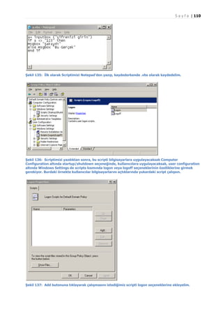 S a y f a | 110

Şekil 135: İlk olarak Scriptimizi Notepad’den yazıp, kaydederkende .vbs olarak kaydedelim.

Şekil 136: Scriptimizi yazdıktan sonra, bu scripti bilgisayarlara uygulayacaksak Computer
Configuration altında startup/shutdown seçeneğinde, kullanıcılara uygulayacaksak, user configuration
altında Windows Settings de scripts kısmında logon veya logoff seçeneklerinin özelliklerine girmek
gerekiyor. Burdaki örnekte kullanıcılar bilgisayarlarını açtıklarında yukardaki script çalışsın.

Şekil 137: Add butonuna tıklayarak çalışmasını istediğimiz scripti logon seçeneklerine ekleyelim.

 