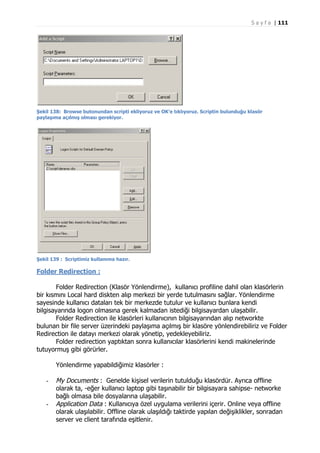 S a y f a | 111

Şekil 138: Browse butonundan scripti ekliyoruz ve OK’e tıklıyoruz. Scriptin bulunduğu klasör
paylaşıma açılmış olması gerekiyor.

Şekil 139 : Scriptimiz kullanıma hazır.

Folder Redirection :
Folder Redirection (Klasör Yönlendirme), kullanıcı profiline dahil olan klasörlerin
bir kısmını Local hard diskten alıp merkezi bir yerde tutulmasını sağlar. Yönlendirme
sayesinde kullanıcı dataları tek bir merkezde tutulur ve kullanıcı bunlara kendi
bilgisayarında logon olmasına gerek kalmadan istediği bilgisayardan ulaşabilir.
Folder Redirection ile klasörleri kullanıcının bilgisayarından alıp networkte
bulunan bir file server üzerindeki paylaşıma açılmış bir klasöre yönlendirebiliriz ve Folder
Redirection ile datayı merkezi olarak yönetip, yedekleyebiliriz.
Folder redirection yaptıktan sonra kullanıcılar klasörlerini kendi makinelerinde
tutuyormuş gibi görürler.
Yönlendirme yapabildiğimiz klasörler :
-

-

My Documents : Genelde kişisel verilerin tutulduğu klasördür. Ayrıca offline
olarak ta, -eğer kullanıcı laptop gibi taşınabilir bir bilgisayara sahipse- networke
bağlı olmasa bile dosyalarına ulaşabilir.
Application Data : Kullanıcıya özel uygulama verilerini içerir. Online veya offline
olarak ulaşılabilir. Offline olarak ulaşıldığı taktirde yapılan değişiklikler, sonradan
server ve client tarafında eşitlenir.

 