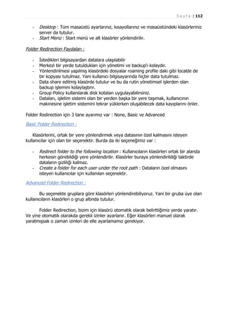 S a y f a | 112

-

Desktop : Tüm masaüstü ayarlarınız, kısayollarınız ve masaüstündeki klasörleriniz
server da tutulur.
Start Menü : Start menü ve alt klasörler yönlendirilir.

Folder Redirection Faydaları :
-

İstedikleri bilgisayardan datalara ulaşılabilir
Merkezi bir yerde tutuldukları için yönetimi ve backup’ı kolaydır.
Yönlendirilmesi yapılmış klasördeki dosyalar roaming profile daki gibi localde de
bir kopyası tutulmaz. Yani kullanıcı bilgisayarında hiçbir data tutulmaz.
Data share edilmiş klasörde tutulur ve bu da rutin yönetimsel işlerden olan
backup işlemini kolaylaştırır.
Group Policy kullanılarak disk kotaları uygulayabilirsiniz.
Dataları, işletim sistemi olan bir yerden başka bir yere taşımak, kullanıcının
makinesine işletim sistemini tekrar yüklerken oluşabilecek data kayıplarını önler.

Folder Redirection için 3 tane ayarımız var : None, Basic ve Advanced

Basic Folder Redirection :
Klasörlerini, ortak bir yere yönlendirmek veya datasının özel kalmasını isteyen
kullanıcılar için olan bir seçenektir. Burda da iki seçeneğimiz var :
-

-

Redirect folder to the following location : Kullanıcıların klasörleri ortak bir alanda
herkesin görebildiği yere yönlendirilir. Klasörler buraya yönlendirildiği taktirde
dataların gizliliği kalmaz.
Create a folder for each user under the root path : Dataların özel olmasını
isteyen kullanıcılar için kullanılan seçenektir.

Advanced Folder Redirection :
Bu seçenekte gruplara göre klasörleri yönlendirebiliyoruz. Yani bir gruba üye olan
kullanıcıların klasörleri o grup altında tutulur.
Folder Redirection, bizim için klasörü otomatik olarak belirttiğimiz yerde yaratır.
Ve yine otomatik olarakda gerekli izinler ayarlanır. Eğer klasörleri manuel olarak
yaratmışsak o zaman izinleri de elle ayarlamamız gerekiyor.

 