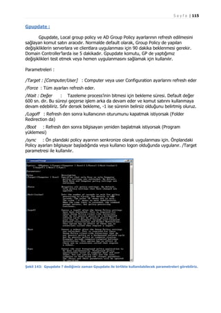S a y f a | 115

Gpupdate :
Gpupdate, Local group policy ve AD Group Policy ayarlarının refresh edilmesini
sağlayan komut satırı aracıdır. Normalde default olarak, Group Policy de yapılan
değişikliklerin serverlara ve clientlara uygulanması için 90 dakika beklenmesi gerekir.
Domain Controller’larda ise 5 dakikadır. Gpupdate komutu, GP de yaptığımız
değişiklikleri test etmek veya hemen uygulanmasını sağlamak için kullanılır.
Parametreleri :

/Target : [Computer/User] : Computer veya user Configuration ayarlarını refresh eder
/Force : Tüm ayarları refresh eder.
/Wait : Değer
: Tazeleme process’inin bitmesi için bekleme süresi. Default değer
600 sn. dir. Bu süreyi geçerse işlem arka da devam eder ve komut satırını kullanmaya
devam edebiliriz. Sıfır dersek bekleme, -1 ise sürenin belirsiz olduğunu belirtmiş oluruz.
/Logoff : Refresh den sonra kullanıcının oturumunu kapatmak istiyorsak (Folder
Redirection da)
/Boot
: Refresh den sonra bilgisayarı yeniden başlatmak istiyorsak (Program
yüklemesi)
/sync
: Ön plandaki policy ayarının senkronize olarak uygulanması için. Önplandaki
Policy ayarları bilgisayar başladığında veya kullanıcı logon olduğunda uygulanır. /Target
parametresi ile kullanılır.

Şekil 143: Gpupdate ? dediğimiz zaman Gpupdate ile birlikte kullanılabilecek parametreleri görebiliriz.

 