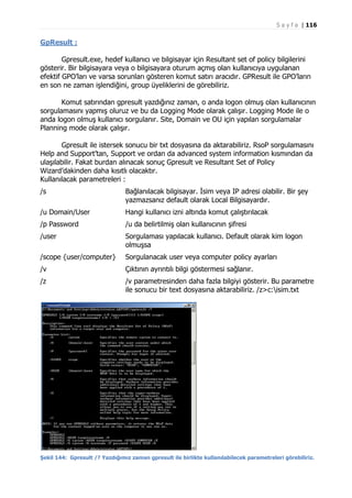S a y f a | 116

GpResult :
Gpresult.exe, hedef kullanıcı ve bilgisayar için Resultant set of policy bilgilerini
gösterir. Bir bilgisayara veya o bilgisayara oturum açmış olan kullanıcıya uygulanan
efektif GPO’ları ve varsa sorunları gösteren komut satırı aracıdır. GPResult ile GPO’ların
en son ne zaman işlendiğini, group üyeliklerini de görebiliriz.
Komut satırından gpresult yazdığınız zaman, o anda logon olmuş olan kullanıcının
sorgulamasını yapmış oluruz ve bu da Logging Mode olarak çalışır. Logging Mode ile o
anda logon olmuş kullanıcı sorgulanır. Site, Domain ve OU için yapılan sorgulamalar
Planning mode olarak çalışır.
Gpresult ile istersek sonucu bir txt dosyasına da aktarabiliriz. RsoP sorgulamasını
Help and Support’tan, Support ve ordan da advanced system information kısmından da
ulaşılabilir. Fakat burdan alınacak sonuç Gpresult ve Resultant Set of Policy
Wizard’dakinden daha kısıtlı olacaktır.
Kullanılacak parametreleri :
/s

Bağlanılacak bilgisayar. İsim veya IP adresi olabilir. Bir şey
yazmazsanız default olarak Local Bilgisayardır.

/u Domain/User

Hangi kullanıcı izni altında komut çalıştırılacak

/p Password

/u da belirtilmiş olan kullanıcının şifresi

/user

Sorgulaması yapılacak kullanıcı. Default olarak kim logon
olmuşsa

/scope {user/computer}

Sorgulanacak user veya computer policy ayarları

/v

Çıktının ayrıntılı bilgi göstermesi sağlanır.

/z

/v parametresinden daha fazla bilgiyi gösterir. Bu parametre
ile sonucu bir text dosyasına aktarabiliriz. /z>c:isim.txt

Şekil 144: Gpresult /? Yazdığımız zaman gpresult ile birlikte kullanılabilecek parametreleri görebiliriz.

 