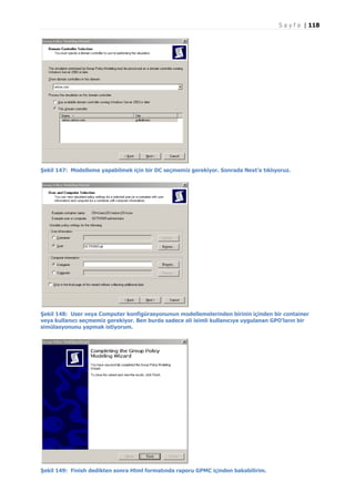 S a y f a | 118

Şekil 147: Modelleme yapabilmek için bir DC seçmemiz gerekiyor. Sonrada Next’e tıklıyoruz.

Şekil 148: User veya Computer konfigürasyonunun modellemelerinden birinin içinden bir container
veya kullanıcı seçmemiz gerekiyor. Ben burda sadece ali isimli kullanıcıya uygulanan GPO’ların bir
simülasyonunu yapmak istiyorum.

Şekil 149: Finish dedikten sonra Html formatında raporu GPMC içinden bakabilirim.

 