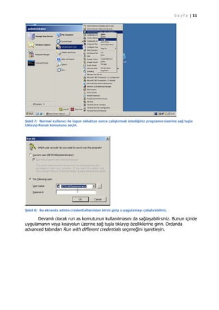 S a y f a | 11

Şekil 7: Normal kullanıcı ile logon olduktan sonra çalıştırmak istediğiniz programın üzerine sağ tuşla
tıklayıp Runas komutunu seçin.

Şekil 8: Bu ekranda admin credentiallarından birini girip o uygulamayı çalıştırabiliriz.

Devamlı olarak run as komutunun kullanılmasını da sağlayabilirsiniz. Bunun içinde
uygulamanın veya kısayolun üzerine sağ tuşla tıklayıp özelliklerine girin. Ordanda
advanced tabından Run with different credentials seçeneğini işaretleyin.

 