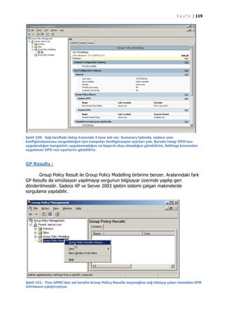 S a y f a | 119

Şekil 150: Sağ taraftaki detay kısmında 3 tane tab var. Summary tabında, sadece user
konfigürasyonunu sorgulattığım için computer konfigürasyon ayarları yok. Burada hangi GPO’nun
uygulandığını hangisinin uygulanmadığını ve başarılı olup olmadığını görebilirim. Settings kısmından
uygulanan GPO nun ayarlarını görebiliriz.

GP Results :
Group Policy Result ile Group Policy Modelling birbirine benzer. Aralarındaki fark
GP Results da simülasyon yapılmayıp sorgunun bilgisayar üzerinde yapılıp geri
dönderilmesidir. Sadece XP ve Server 2003 işletim sistemi çalışan makinelerde
sorgulama yapılabilir.

Şekil 151: Yine GPMC’dan sol tarafta Group Policy Results seçeneğine sağ tıklayıp çıkan menüden GPR
sihirbazını çalıştırıyoruz.

 
