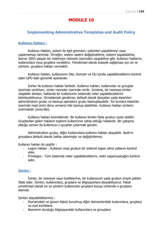 S a y f a | 122

MODULE 10
Implementing Administrative Templates and Audit Policy
Kullanıcı Hakları :
Kullanıcı Hakları, sistem ile ilgili görevleri, eylemleri yapabilmeyi veya
yapamamayı tanımlar. Örneğin, sistem saatini değiştirebilme, sistemi kapatabilme,
Server 2003 çalışan bir makineye network üzerinden ulaşabilme gibi. Kullanıcı haklarını,
kullanıcılara veya gruplara verebiliriz. Yönetimsel olarak kolaylık sağlaması için en iyi
yöntem, gruplara hakları vermektir.
Kullanıcı hakları, kullanıcının Site, Domain ve OU içinde yapabileceklerini kontrol
eden GPO daki güvenlik ayarlarıdır.
İzinler ile kullanıcı hakları farklıdır. Kullanıcı hakları, kullanıcılar ve grouplar
üzerinde verilirken, izinler nesneler üzerinde verilir. İzinlerle, bir nesneye kimler
ulaşabilir derken, haklarda bir kullanıcının sistemde neler yapabileceklerini
belirleyebiliyoruz. Örneklemek gerekirse, default olarak dosyaları yada klasörleri
adminstrators grubu ve backup operators grubu backuplayabilir. Siz bunlara klasörler
üzerinde read iznini deny verseniz bile backup alabilirler. Kullanıcı hakları izinlerin
üzerindedir (override).
Kullanıcı hakları kümülativdir. Bir kullanıcı birden fazla grubun üyesi olabilir.
Gruplardan gelen hakların toplamı kullanıcının sahip olduğu haklardır. Bir çakışma
olduğu zaman da kullanıcıyı o gruptan çıkarmak gerekir.
Administrators grubu, diğer kullanıcılara kullanıcı hakları atayabilir. Built-in
grouplara default olarak haklar atanmıştır ve değiştirilemez.
Kullanıcı hakları iki çeşittir :
- Logon hakları : Kullanıcı veya grubun bir sisteme logon olma yollarını kontrol
eder.
- Privileges : Tüm sistemde neler yapabileceklerini, neler yapamıyacağını kontrol
eder.
İzinler :
İzinler, bir nesneye veya özelliklerine, bir kullanıcının yada grubun erişim şeklini
ifade eder. İzinleri, kullanıcılara, gruplara ve bilgisayarlara atayabiliyoruz. Fakat
yönetimsel olarak en iyi yöntem kullanıcıları gruplara koyup izinleride o gruplara
atamak.
İzinleri atayabildiklerimiz :
- Domaindeki ve güven ilişkisi kurulmuş diğer domainlerdeki kulanıcılara, gruplara
ve özel kimliklere
- Nesnenin durduğu bilgisayardaki kullanıcılara ve grouplara

 