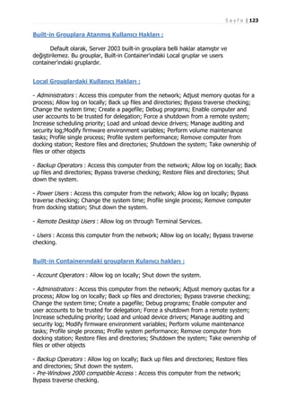 S a y f a | 123

Built-in Grouplara Atanmış Kullanıcı Hakları :
Default olarak, Server 2003 built-in grouplara belli haklar atamıştır ve
değiştirilemez. Bu grouplar, Built-in Container’ındaki Local gruplar ve users
container’ındaki gruplardır.
Local Grouplardaki Kullanıcı Hakları :
- Administrators : Access this computer from the network; Adjust memory quotas for a
process; Allow log on locally; Back up files and directories; Bypass traverse checking;
Change the system time; Create a pagefile; Debug programs; Enable computer and
user accounts to be trusted for delegation; Force a shutdown from a remote system;
Increase scheduling priority; Load and unload device drivers; Manage auditing and
security log;Modify firmware environment variables; Perform volume maintenance
tasks; Profile single process; Profile system performance; Remove computer from
docking station; Restore files and directories; Shutdown the system; Take ownership of
files or other objects
- Backup Operators : Access this computer from the network; Allow log on locally; Back
up files and directories; Bypass traverse checking; Restore files and directories; Shut
down the system.
- Power Users : Access this computer from the network; Allow log on locally; Bypass
traverse checking; Change the system time; Profile single process; Remove computer
from docking station; Shut down the system.
- Remote Desktop Users : Allow log on through Terminal Services.
- Users : Access this computer from the network; Allow log on locally; Bypass traverse
checking.
Built-in Containerındaki groupların Kulanıcı hakları :
- Account Operators : Allow log on locally; Shut down the system.
- Administrators : Access this computer from the network; Adjust memory quotas for a
process; Allow log on locally; Back up files and directories; Bypass traverse checking;
Change the system time; Create a pagefile; Debug programs; Enable computer and
user accounts to be trusted for delegation; Force a shutdown from a remote system;
Increase scheduling priority; Load and unload device drivers; Manage auditing and
security log; Modify firmware environment variables; Perform volume maintenance
tasks; Profile single process; Profile system performance; Remove computer from
docking station; Restore files and directories; Shutdown the system; Take ownership of
files or other objects
- Backup Operators : Allow log on locally; Back up files and directories; Restore files
and directories; Shut down the system.
- Pre-Windows 2000 compatible Access : Access this computer from the network;
Bypass traverse checking.

 