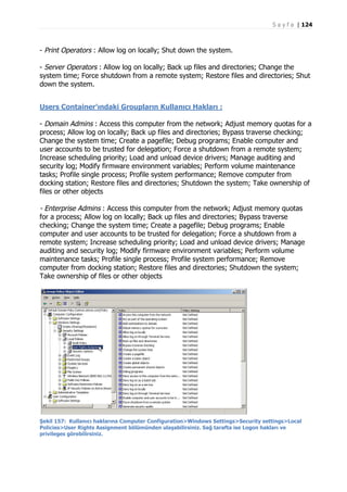 S a y f a | 124

- Print Operators : Allow log on locally; Shut down the system.
- Server Operators : Allow log on locally; Back up files and directories; Change the
system time; Force shutdown from a remote system; Restore files and directories; Shut
down the system.
Users Container’ındaki Groupların Kullanıcı Hakları :
- Domain Admins : Access this computer from the network; Adjust memory quotas for a
process; Allow log on locally; Back up files and directories; Bypass traverse checking;
Change the system time; Create a pagefile; Debug programs; Enable computer and
user accounts to be trusted for delegation; Force a shutdown from a remote system;
Increase scheduling priority; Load and unload device drivers; Manage auditing and
security log; Modify firmware environment variables; Perform volume maintenance
tasks; Profile single process; Profile system performance; Remove computer from
docking station; Restore files and directories; Shutdown the system; Take ownership of
files or other objects

- Enterprise Admins : Access this computer from the network; Adjust memory quotas
for a process; Allow log on locally; Back up files and directories; Bypass traverse
checking; Change the system time; Create a pagefile; Debug programs; Enable
computer and user accounts to be trusted for delegation; Force a shutdown from a
remote system; Increase scheduling priority; Load and unload device drivers; Manage
auditing and security log; Modify firmware environment variables; Perform volume
maintenance tasks; Profile single process; Profile system performance; Remove
computer from docking station; Restore files and directories; Shutdown the system;
Take ownership of files or other objects

Şekil 157: Kullanıcı haklarına Computer Configuration>Windows Settings>Security settings>Local
Policies>User Rights Assignment bölümünden ulaşabilirsiniz. Sağ tarafta ise Logon hakları ve
privileges görebilirsiniz.

 