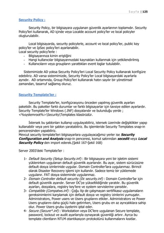 S a y f a | 125

Security Policy :
Security Policy, bir bilgisayara uygulanan güvenlik ayarlarının toplamıdır. Security
Policy’leri kullanarak, AD içinde veya Localde account policy’ler ve local policyler
oluşturulabilir.
Local bilgisayarda, security policylerle, account ve local policy’ler, public key
policy’ler ve IpSec policy’leri ayarlanabilir.
Local security policy’lerle :
- Bilgisayarınıza kimin eriştiğini
- Hangi kullanıcılar bilgisayarınızdaki kaynakları kullanmak için yetkilendirilmiş
- Kullanıcıların veya groupların yarattıkları event loglar tutulabilir.
Sistemimizde AD yoksa Security Policy’leri Local Security Policy kullanarak konfigüre
edebiliriz. AD varsa sistemimizde, Security Policy’ler Local bilgisayardaki ayarlarla
aynıdır. AD ortamında, Group Policy’leri kullanarak hatırı sayılır bir yönetimsel
zamandan, tasarruf sağlamış oluruz.
Security Template’ler :
Security Template’ler, konfigürasyonu önceden yapılmış güvenlik ayarları
paketidir. Bu paketler farklı durumlar ve farklı bilgisayarlar için tavsiye edilen ayarlardır.
Security Template’ler Windows (.INF) dosyalarıdır ve bulunduğu yerde ;
<%systemroot%>SecurityTemplates klasörüdür.
İstersek bu şablonları kullanıp uygulayabiliriz, istersek üzerinde değişiklikler yapıp
kullanabilir veya yeni bir şablon yaratabiliriz. Bu işlemleride Security Templates snap-in
penceresinden yapabiliriz.
Mevcut security template’leri bilgisayarlara uygulayacağımız yerler ise Security
Configuration and Analysis snap-in penceresi, komut satırından secedit veya Local
Security Policy den import ederek.(Şekil 167-Şekil 168)
Server 2003’deki Template’ler :
1- Default Security (Setup Security.inf) : Bir bilgisayara yeni bir işletim sistemi
yüklenirken uygulanan default güvenlik ayarlarıdır. Bu ayar, sistem sürücüsüne
default dosya izinlerinide uygular. Domain Controller’lara uygulanmaz. Birincil
olarak Disaster Recovery işlemi için kullanılır. Sadece temiz bir yüklemede
uygulanır. FAT dosya sisteminde uygulanmaz.
2- Domain Controller default security (Dc security.inf) : Domain Controller’lar için
default güvenlik ayarıdır. Server DC’ye yükseltildiğinde yaratılır. Bu güvenlik
ayarları, dosyalara, registry key’lere ve system servislerine yansıtılır.
3- Compatible (Compatws.inf) : Çoğu Xp de çalışmayan sertifikasız uygulamaların
gereksinimlerini karşılamak için default dosya ve registry izinlerini yumuşatır.
Administrators, Power users ve Users gruplarını etkiler. Administrators ve Power
Users gruplarını daha güçlü hale getirirken, Users grubu en az ayrıcalıklara sahip
olur. Power Users grubu üyelerini iptal eder.
4- Secure (Secure*.inf) : Workstation veya DC’lere uygulanan Secure template,
password, lockout ve audit ayarlarıyla oynayarak güvenliği artırır. Ayrca bu
template clientların NTLM otantikasyon protokolünü kullanmalarını kısıtlar.

 