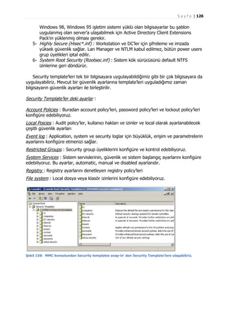 S a y f a | 126

Windows 98, Windows 95 işletim sistemi yüklü olan bilgisayarlar bu şablon
uygulanmış olan server’a ulaşabilmek için Active Directory Client Extensions
Pack’ın yüklenmiş olması gerekir.
5- Highly Secure (Hisec*.inf) : Workstation ve DC’ler için şifreleme ve imzada
yüksek güvenlik sağlar. Lan Manager ve NTLM kabul edilmez, bütün power users
grup üyelikleri iptal edilir.
6- System Root Security (Rootsec.inf) : Sistem kök sürücüsünü default NTFS
izinlerine geri döndürür.
Security template’leri tek bir bilgisayara uygulayabildiğimiz gibi bir çok bilgisayara da
uygulayabiliriz. Mevcut bir güvenlik ayarlarına template’leri uyguladığımız zaman
bilgisayarın güvenlik ayarları ile birleştirilir.

Security Template’ler deki ayarlar :
Account Policies : Buradan account policy’leri, password policy’leri ve lockout policy’leri
konfigüre edebiliyoruz.
Local Poicies : Audit policy’ler, kullanıcı hakları ve izinler ve local olarak ayarlanabilecek
çeşitli güvenlik ayarları
Event log : Application, system ve security loglar için büyüklük, erişim ve parametrelerin
ayarlarını konfigüre etmenizi sağlar.
Restricted Groups : Security group üyeliklerini konfigüre ve kontrol edebiliyoruz.
System Services : Sistem servislerinin, güvenlik ve sistem başlangıç ayarlarını konfigüre
edebiliyoruz. Bu ayarlar, automatic, manual ve disabled ayarlarıdır.
Registry : Registry ayarlarını denetleyen registry policy’leri
File system : Local dosya veya klasör izinlerini konfigüre edebiliyoruz.

Şekil 158: MMC konsolundan Security templates snap-in’ den Security Template’lere ulaşabiliriz.

 