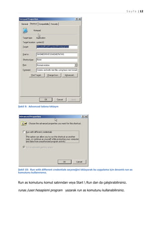 S a y f a | 12

Şekil 9: Advanced tabına tıklayın

Şekil 10: Run with different credentials seçeneğini tıklayarak bu uygulama için devamlı run as
komutunu kullanırsınız.

Run as komutunu komut satırından veya Start  Run dan da çalıştırabilirsiniz.

runas /user:hesapismi program yazarak run as komutunu kullanabilirsiniz.

 