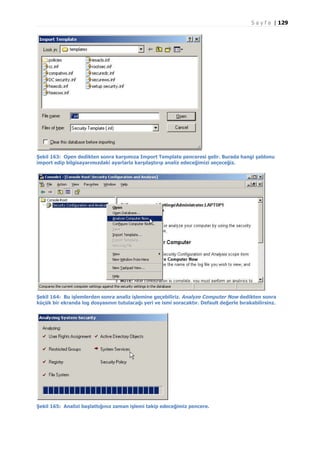 S a y f a | 129

Şekil 163: Open dedikten sonra karşımıza Import Template penceresi gelir. Burada hangi şablonu
import edip bilgisayarımızdaki ayarlarla karşılaştırıp analiz edeceğimizi seçeceğiz.

Şekil 164: Bu işlemlerden sonra analiz işlemine geçebiliriz. Analyze Computer Now dedikten sonra
küçük bir ekranda log dosyasının tutulacağı yeri ve ismi soracaktır. Default değerle bırakabilirsinz.

Şekil 165: Analizi başlattığınız zaman işlemi takip edeceğimiz pencere.

 
