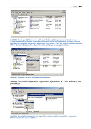 S a y f a | 130

Şekil 166: Analiz işlemi bittikten sonra şablondaki (Database Settings) ayarlarla bizdeki ayarlar
(Computer Settings) arasındaki uyumsuz olanlar kırmızı çarpı işareti ile gösterilir. Uyumsuz olanların
özelliklerinden database deki ayarları değiştirebilir veya Security Conf. And Analysis başlığına sağ tuşla
tıklayıp Configure Computer Now diyerek bu şablonu bilgisayarımıza uygulayabiliriz.

Şekil 167: Güvenlik ayarlarını bilgisayarımıza uygulamak.

Security Template’leri import edip, uygulamanın diğer yolu da AD Users and Computers
penceresidir :

Şekil 168: Security Settings üzerine sağ tuşla tıklayıp çıkan menüden Import Policy seçeneğine
tıklayıp templateleri import edebiliriz.

 
