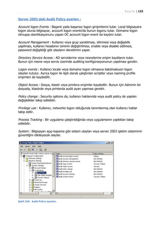 S a y f a | 132

Server 2003 deki Audit Policy ayarları :

Account logon Events : Başarılı yada başarısız logon girişimlerini tutar. Local bilgisayara
logon olursa bilgisayar, account logon events’da bunun logonu tutar. Domaine logon
olmuşsa otantikasyonunu yapan DC account logon event da kaydını tutar.
Account Management : Kullanıcı veya grup yaratılması, silinmesi veya değişiklik
yapılması, kullanıcı hesabının isminin değiştirilmesi, enable veya disable edilmesi,
password değişikliği gibi olayların denetimini yapar.
Directory Service Access : AD servislerine veya nesnelerine erişim kayıtlarını tutar.
Bunun için nesne veya servis üzerinde auditing konfigürasyonunun yapılması gerekir.
Logon events : Kullanıcı locale veya domaine logon olmasına bakılmaksızın logon
olayları tutulur. Ayrıca logon ile ilgili olarak çalıştırılan scriptler veya roaming profile
erişimleri de kaydedilir.
Object Access : Dosya, klasör veya printera erişimler kaydedilir. Bunun için Adminin bir
dosyada, klasörde veya printerda audit ayarı yapması gerekir.
Policy change : Security options da, kullanıcı haklarında veya audit policy de yapılan
değişiklikler takip edilebilir.
Privilege use : Kullanıcı, networke logon olduğunda tanımlanmış olan kullanıcı haklar
takip edilir.
Process Tracking : Bir uygulama çalıştırıldığında veya uygulamanın yaptıkları takip
edilebilir.
System : Bilgisayarı açıp kapama gibi sistem olayları veya server 2003 işletim sisteminin
güvenliğini etkileyecek olaylar.

Şekil 169: Audit Policy ayarları.

 