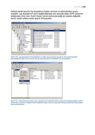 S a y f a | 134

Default olarak Security log dosyalarına System account ve administrators grubu
erişebilir. Log dosyalarının yerini değiştirdiğinizde yeni dosyada doğru NTFS izinlerinin
olduğundan emin olun. Event Viewer servisi durdurulamadığı için yapılan değişiklik
server restart edilene kadar geçerli olmayacaktır.

Şekil 170: Log dosyalarının büyüklükleri ve diğer log dosyaları ayarlarını Group Policylerden
yapabildiğimiz gibi event viewer dan da log dosyalarının özellikleri ile oynayabiliriz.

Şekil 171: Administrative tools veya control panel>administrative tools dan ulaşabileceğimiz event
viewerdan, ayarlarını değiştirmek istediğimiz logun üzerine sağ tuşla tıklayıp properties seçeneğine
tıklamak gerekiyor.

 