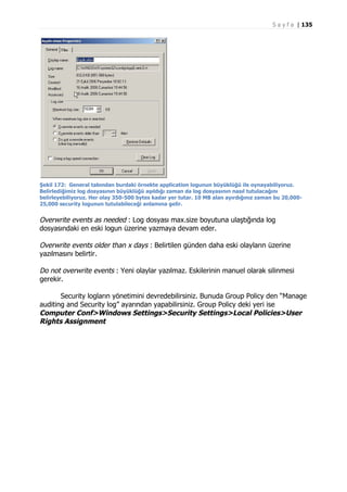 S a y f a | 135

Şekil 172: General tabından burdaki örnekte application logunun büyüklüğü ile oynayabiliyoruz.
Belirlediğimiz log dosyasının büyüklüğü aşıldığı zaman da log dosyasının nasıl tutulacağını
belirleyebiliyoruz. Her olay 350-500 bytes kadar yer tutar. 10 MB alan ayırdığınız zaman bu 20,00025,000 security logunun tutulabileceği anlamına gelir.

Overwrite events as needed : Log dosyası max.size boyutuna ulaştığında log
dosyasındaki en eski logun üzerine yazmaya devam eder.
Overwrite events older than x days : Belirtilen günden daha eski olayların üzerine
yazılmasını belirtir.
Do not overwrite events : Yeni olaylar yazılmaz. Eskilerinin manuel olarak silinmesi
gerekir.
Security logların yönetimini devredebilirsiniz. Bunuda Group Policy den “Manage
auditing and Security log” ayarından yapabilirsiniz. Group Policy deki yeri ise
Computer Conf>Windows Settings>Security Settings>Local Policies>User
Rights Assignment

 