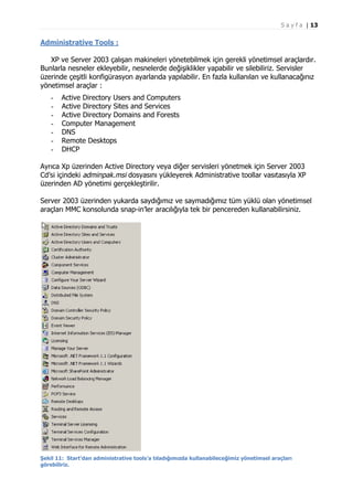 S a y f a | 13

Administrative Tools :
XP ve Server 2003 çalışan makineleri yönetebilmek için gerekli yönetimsel araçlardır.
Bunlarla nesneler ekleyebilir, nesnelerde değişiklikler yapabilir ve silebiliriz. Servisler
üzerinde çeşitli konfigürasyon ayarlarıda yapılabilir. En fazla kullanılan ve kullanacağınız
yönetimsel araçlar :
-

Active Directory Users and Computers
Active Directory Sites and Services
Active Directory Domains and Forests
Computer Management
DNS
Remote Desktops
DHCP

Ayrıca Xp üzerinden Active Directory veya diğer servisleri yönetmek için Server 2003
Cd’si içindeki adminpak.msi dosyasını yükleyerek Administrative toollar vasıtasıyla XP
üzerinden AD yönetimi gerçekleştirilir.
Server 2003 üzerinden yukarda saydığımız ve saymadığımız tüm yüklü olan yönetimsel
araçları MMC konsolunda snap-in’ler aracılığıyla tek bir pencereden kullanabilirsiniz.

Şekil 11: Start’dan administrative tools’a tıladığımızda kullanabileceğimiz yönetimsel araçları
görebiliriz.

 