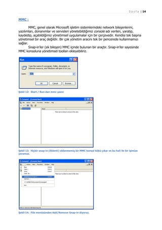 S a y f a | 14

MMC :
MMC, genel olarak Microsoft işletim sistemlerindeki network bileşenlerini,
yazılımları, donanımlar ve servisleri yönetebildiğimiz console adı verilen, yaratıp,
kaydedip, açabildiğimiz yönetimsel uygulamalar için bir çerçevedir. Kendisi tek başına
yönetimsel bir araç değildir. Bir çok yönetim aracını tek bir pencerede kullanmamızı
sağlar.
Snap-in’ler (ek bileşen) MMC içinde bulunan bir araçtır. Snap-in’ler sayesinde
MMC konsoluna yönetimsel toolları ekleyebiliriz.

Şekil 12: Start / Run dan mmc yazın

Şekil 13: Hiçbir snap-in (Eklenti) eklenmemiş bir MMC konsol kökü çıkar ve bu hali ile bir işimize
yaramaz.

Şekil 14: File menüsünden Add/Remove Snap-in diyoruz.

 
