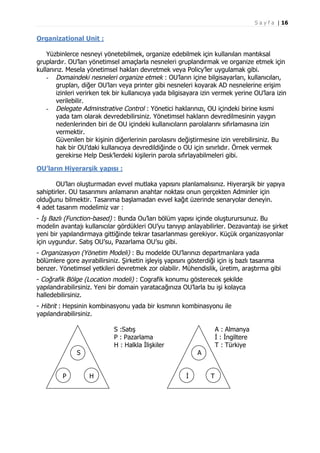 S a y f a | 16

Organizational Unit :
Yüzbinlerce nesneyi yönetebilmek, organize edebilmek için kullanılan mantıksal
gruplardır. OU’ları yönetimsel amaçlarla nesneleri gruplandırmak ve organize etmek için
kullanırız. Mesela yönetimsel hakları devretmek veya Policy’ler uygulamak gibi.
- Domaindeki nesneleri organize etmek : OU’ların içine bilgisayarları, kullanıcıları,
grupları, diğer OU’ları veya printer gibi nesneleri koyarak AD nesnelerine erişim
izinleri verirken tek bir kullanıcıya yada bilgisayara izin vermek yerine OU’lara izin
verilebilir.
- Delegate Adminstrative Control : Yönetici haklarınızı, OU içindeki birine kısmi
yada tam olarak devredebilirsiniz. Yönetimsel hakların devredilmesinin yaygın
nedenlerinden biri de OU içindeki kullanıcıların parolalarını sıfırlamasına izin
vermektir.
Güvenilen bir kişinin diğerlerinin parolasını değiştirmesine izin verebilirsiniz. Bu
hak bir OU’daki kullanıcıya devredildiğinde o OU için sınırlıdır. Örnek vermek
gerekirse Help Desk’lerdeki kişilerin parola sıfırlayabilmeleri gibi.
OU’ların Hiyerarşik yapısı :
OU’ları oluşturmadan evvel mutlaka yapısını planlamalısınız. Hiyerarşik bir yapıya
sahiptirler. OU tasarımını anlamanın anahtar noktası onun gerçekten Adminler için
olduğunu bilmektir. Tasarıma başlamadan evvel kağıt üzerinde senaryolar deneyin.
4 adet tasarım modelimiz var :
- İş Bazlı (Function-based) : Bunda Ou’ları bölüm yapısı içinde oluşturursunuz. Bu
modelin avantajı kullanıcılar gördükleri OU’yu tanıyıp anlayabilirler. Dezavantajı ise şirket
yeni bir yapılandırmaya gittiğinde tekrar tasarlanması gerekiyor. Küçük organizasyonlar
için uygundur. Satış OU’su, Pazarlama OU’su gibi.
- Organizasyon (Yönetim Modeli) : Bu modelde OU’larınızı departmanlara yada
bölümlere gore ayırabilirsiniz. Şirketin işleyiş yapısını gösterdiği için iş bazlı tasarıma
benzer. Yönetimsel yetkileri devretmek zor olabilir. Mühendislik, üretim, araştırma gibi
- Coğrafik Bölge (Location modeli) : Cografik konumu gösterecek şekilde
yapılandırabilirsiniz. Yeni bir domain yaratacağınıza OU’larla bu işi kolayca
halledebilirsiniz.
- Hibrit : Hepsinin kombinasyonu yada bir kısmının kombinasyonu ile
yapılandırabilirsiniz.
S :Satış
P : Pazarlama
H : Halkla İlişkiler

S
P

H

A : Almanya
İ : İngiltere
T : Türkiye

A
İ

T

 