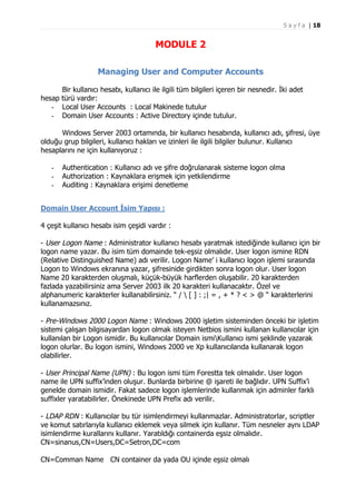 S a y f a | 18

MODULE 2
Managing User and Computer Accounts
Bir kullanıcı hesabı, kullanıcı ile ilgili tüm bilgileri içeren bir nesnedir. İki adet
hesap türü vardır:
- Local User Accounts : Local Makinede tutulur
- Domain User Accounts : Active Directory içinde tutulur.
Windows Server 2003 ortamında, bir kullanıcı hesabında, kullanıcı adı, şifresi, üye
olduğu grup bilgileri, kullanıcı hakları ve izinleri ile ilgili bilgiler bulunur. Kullanıcı
hesaplarını ne için kullanıyoruz :
-

Authentication : Kullanıcı adı ve şifre doğrulanarak sisteme logon olma
Authorization : Kaynaklara erişmek için yetkilendirme
Auditing : Kaynaklara erişimi denetleme

Domain User Account İsim Yapısı :
4 çeşit kullanıcı hesabı isim çeşidi vardır :
- User Logon Name : Administrator kullanıcı hesabı yaratmak istediğinde kullanıcı için bir
logon name yazar. Bu isim tüm domainde tek-eşsiz olmalıdır. User logon ismine RDN
(Relative Distinguished Name) adı verilir. Logon Name’ i kullanıcı logon işlemi sırasında
Logon to Windows ekranına yazar, şifresinide girdikten sonra logon olur. User logon
Name 20 karakterden oluşmalı, küçük-büyük harflerden oluşabilir. 20 karakterden
fazlada yazabilirsiniz ama Server 2003 ilk 20 karakteri kullanacaktır. Özel ve
alphanumeric karakterler kullanabilirsiniz. “ /  [ ] : ;| = , + * ? < > @ “ karakterlerini
kullanamazsınız.
- Pre-Windows 2000 Logon Name : Windows 2000 işletim sisteminden önceki bir işletim
sistemi çalışan bilgisayardan logon olmak isteyen Netbios ismini kullanan kullanıcılar için
kullanılan bir Logon ismidir. Bu kullanıcılar Domain ismiKullanıcı ismi şeklinde yazarak
logon olurlar. Bu logon ismini, Windows 2000 ve Xp kullanıcılarıda kullanarak logon
olabilirler.
- User Principal Name (UPN) : Bu logon ismi tüm Forestta tek olmalıdır. User logon
name ile UPN suffix’inden oluşur. Bunlarda birbirine @ işareti ile bağlıdır. UPN Suffix’i
genelde domain ismidir. Fakat sadece logon işlemlerinde kullanmak için adminler farklı
suffixler yaratabilirler. Önekinede UPN Prefix adı verilir.
- LDAP RDN : Kullanıcılar bu tür isimlendirmeyi kullanmazlar. Administratorlar, scriptler
ve komut satırlarıyla kullanıcı eklemek veya silmek için kullanır. Tüm nesneler aynı LDAP
isimlendirme kurallarını kullanır. Yaratıldığı containerda eşsiz olmalıdır.
CN=sinanus,CN=Users,DC=Setron,DC=com
CN=Comman Name CN container da yada OU içinde eşsiz olmalı

 