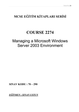 Sayfa |1

MCSE EĞİTİM KİTAPLARI SERİSİ

COURSE 2274
Managing a Microsoft Windows
Server 2003 Environment

SINAV KODU : 70 – 290

EĞİTMEN : SINAN USTUN

 