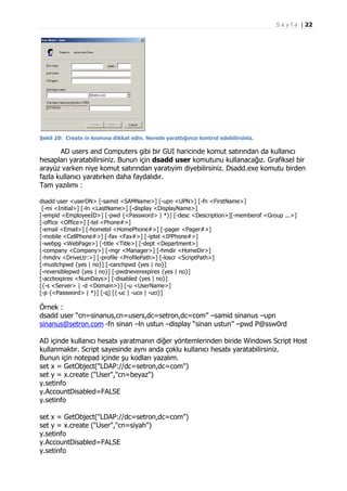 S a y f a | 22

Şekil 20: Create in kısmına dikkat edin. Nerede yarattığınızı kontrol edebilirsiniz.

AD users and Computers gibi bir GUI haricinde komut satırından da kullanıcı
hesapları yaratabilirsiniz. Bunun için dsadd user komutunu kullanacağız. Grafiksel bir
arayüz varken niye komut satırından yaratıyim diyebilirsiniz. Dsadd.exe komutu birden
fazla kullanıcı yaratırken daha faydalıdır.
Tam yazılımı :
dsadd user <userDN> [-samid <SAMName>] [-upn <UPN>] [-fn <FirstName>]
[-mi <Initial>] [-ln <LastName>] [-display <DisplayName>]
[-empid <EmployeeID>] [-pwd {<Password> | *}] [-desc <Description>][-memberof <Group ...>]
[-office <Office>] [-tel <Phone#>]
[-email <Email>] [-hometel <HomePhone#>] [-pager <Pager#>]
[-mobile <CellPhone#>] [-fax <Fax#>] [-iptel <IPPhone#>]
[-webpg <WebPage>] [-title <Title>] [-dept <Department>]
[-company <Company>] [-mgr <Manager>] [-hmdir <HomeDir>]
[-hmdrv <DriveLtr:>] [-profile <ProfilePath>] [-loscr <ScriptPath>]
[-mustchpwd {yes | no}] [-canchpwd {yes | no}]
[-reversiblepwd {yes | no}] [-pwdneverexpires {yes | no}]
[-acctexpires <NumDays>] [-disabled {yes | no}]
[{-s <Server> | -d <Domain>}] [-u <UserName>]
[-p {<Password> | *}] [-q] [{-uc | -uco | -uci}]

Örnek :
dsadd user “cn=sinanus,cn=users,dc=setron,dc=com” –samid sinanus –upn
sinanus@setron.com -fn sinan –ln ustun –display “sinan ustun” –pwd P@ssw0rd
AD içinde kullanıcı hesabı yaratmanın diğer yöntemlerinden biride Windows Script Host
kullanmaktır. Script sayesinde aynı anda çoklu kullanıcı hesabı yaratabilirsiniz.
Bunun için notepad içinde şu kodları yazalım.
set x = GetObject("LDAP://dc=setron,dc=com")
set y = x.create ("User","cn=beyaz")
y.setinfo
y.AccountDisabled=FALSE
y.setinfo
set x = GetObject("LDAP://dc=setron,dc=com")
set y = x.create ("User","cn=siyah")
y.setinfo
y.AccountDisabled=FALSE
y.setinfo

 