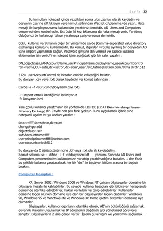 S a y f a | 23

Bu komutları notepad içinde yazdıktan sonra .vbs uzantılı olarak kaydedin ve
dosyanın üzerine çift tıklayın veya komut satırından Wscript c:deneme.vbs yazın. Hata
mesajı ile karşılaşmazsanız kullanıcıları yarattınız demektir. AD Users and Computers
penceresinden kontrol edin. Üst üste iki kez tıklarsanız da hata mesajı verir. Yaratmış
olduğunuz bir kullanıcıyı tekrar yaratmaya çalışıyorsunuz demektir.
Çoklu kullanıcı yaratmanın diğer bir yöntemide csvde (Comma-seperated value directory
exchange) komutunu kullanmaktır. Bu komut, dışardan virgülle ayrılmış bir dosyadan AD
içine import yapmamızı sağlar. Password girişine izin vermez ve sadece kullanıcı
eklemenize izin verir.Yine notepad içine aşağıdaki gibi bir satır yazalım :
DN,objectclass,sAMAccountName,userPrincipalName,displayName,userAccountControl
"cn=fatma,OU=satis,dc=setron,dc=com",user,fato,fatma@setron.com,fatma dırdır,512
512= userAccountControl de hesabın enable edileceğini belirtir.
Bu dosyayı .csv veya .txt olarak kaydedin ve komut satırından :
Csvde –i –f <sürücü>:dosyaismi.csv(.txt)
-i : import etmek istediğimizi belirtiyoruz
-f: Dosyanın ismi
Yine çoklu kullanıcı yaratmanın bir yöntemide LDIFDE (LDAP Data Interchange Format
Directory Exchange) dir. Csvde den pek farkı yoktur. Bunu uygulamak içinde yine
notepad’i açalım ve şu kodları yazalım :
dn:cn=ffff,dc=setron,dc=com
changetype:add
objectclass:user
sAMAccountname:ffff
userprincipalname:ffff@setron.com
useraccountcontrol:512
Bu dosyayıda C sürücüsünün içine .ldf veya .txt olarak kaydedelim.
Komut satırına ise : ldifde –i –f c:dosyaismi.ldf
yazalım. Sonrada AD Users and
Computers penceresinden kullanıcımızın yaratılıp yaratılmadığına bakalım. 1 den fazla
bu şekilde kullanıcı yaratacaksak her bir “dn” ile başlayan bölüm arasına bir boşluk
bırakın.
Computer Hesapları :
XP, Server 2003, Windows 2000 ve Windows NT çalışan bilgisayarlar domaine bir
bilgisayar hesabı ile katılabilirler. Bu sayede kullanıcı hesapları gibi bilgisayar hesaplarıda
domainde otantike edilebilirler, haklar verilebilir ve takip edilebilirler. Kullanıcılar
domaine logon olurken domaine üye olan bir bilgisayardan logon olabilirler. Windows
98, Windows 95 ve Windows Me ve Windows XP Home işletim sistemleri domaine üye
olamazlar.
Bilgisayarlar, kullanıcı logonlarını otantike etmek, AD’nin bütünlüğünü sağlamak,
güvenlik ilkelerini uygulamak ve IP adreslerini dağıtmak gibi yönetimsel görevlere
sahiptir. Bilgisayarların 2 ana görevi vardır. İşlerin güvenliğini ve yönetimini sağlamak.

 