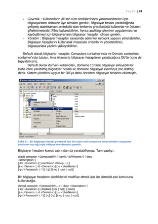 S a y f a | 24

-

-

Güvenlik : Kullanıcıların AD’nin tüm özelliklerinden yaralanabilmeleri için
bilgisayarların domaine üye olmaları gerekir. Bilgisayar hesabı yaratıldığında
gelişmiş otantikasyon protokolü olan kerberos protokolünü kullanırlar ve Datanın
şifrelenmesinde IPSec kullanabilirler. Ayrıca auditing işleminin uygulanması ve
kaydedilmesi için bilgisayarların bilgisayar hesapları olması gerekir.
Yönetim : Bilgisayar hesapları sayesinde adminler network yapısını yönetebilirler.
Bilgisayar hesaplarını kullanarak masaüstü ortamlarını yönetebilirler,
bilgisayarlara yazılım yükleyebilirler.

Default olarak bilgisayar hesapları Computers container’ında ve Domain controllers
container’ında tutulur. Ama isterseniz bilgisayar hesaplarını yaratacağınız OU’lar içine de
taşıyabilirsiniz.
Default olarak domain kullanıcıları, domaine 10 tane bilgisayar ekleyebilirler.
Daha önce yaratılmış bilgisayar hesabı ile domaine bilgisayar eklemeye pre-stating
denir. Sistem yöneticisi uygun bir OU’ya daha önceden bilgisayar hesabını eklemiştir.

Şekil 21: Bir bilgisayar hesabı yaratmak için AD users and computers enceresinden computers
contianer’ına sağ tuşla tıklayıp new demeniz gerekir.

Bilgisayar hesabını komut satırından da yaratabiliyoruz. Tam yazılışı :
dsadd computer <ComputerDN> [-samid <SAMName>] [-desc
<Description>]
[-loc <Location>] [-memberof <Group ...>]
[{-s <Server> | -d <Domain>}] [-u <UserName>]
[-p {<Password> | *}] [-q] [{-uc | -uco | -uci}]

Bir bilgisayar hesabının özelliklerini modifiye etmek için ise dsmodd.exe komutunu
kullanacağız.
dsmod computer <ComputerDN ...> [-desc <Description>]
[-loc <Location>] [-disabled {yes | no}] [-reset]
[{-s <Server> | -d <Domain>}] [-u <UserName>]
[-p {<Password> | *}] [-c] [-q] [{-uc | -uco | -uci}]

 