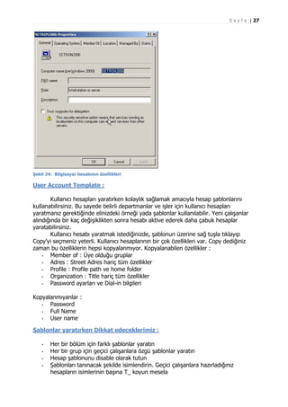 S a y f a | 27

Şekil 24: Bilgisayar hesabının özellikleri

User Account Template :
Kullanıcı hesapları yaratırken kolaylık sağlamak amacıyla hesap şablonlarını
kullanabilirsiniz. Bu sayede belirli departmanlar ve işler için kullanıcı hesapları
yaratmanız gerektiğinde elinizdeki örneği yada şablonlar kullanılabilir. Yeni çalışanlar
alındığında bir kaç değişiklikten sonra hesabı aktive ederek daha çabuk hesaplar
yaratabilirsiniz.
Kullanıcı hesabı yaratmak istediğinizde, şablonun üzerine sağ tuşla tıklayıp
Copy’yi seçmeniz yeterli. Kullanıcı hesaplarının bir çok özellikleri var. Copy dediğiniz
zaman bu özelliklerin hepsi kopyalanmıyor. Kopyalanabilen özellikler :
- Member of : Üye olduğu gruplar
- Adres : Street Adres hariç tüm özellikler
- Profile : Profile path ve home folder
- Organization : Title hariç tüm özellikler
- Password ayarları ve Dial-in bilgileri
Kopyalanmıyanlar :
- Password
- Full Name
- User name
Şablonlar yaratırken Dikkat edeceklerimiz :
-

Her bir bölüm için farklı şablonlar yaratın
Her bir grup için geçici çalışanlara özgü şablonlar yaratın
Hesap şablonunu disable olarak tutun
Şablonları tanınacak şekilde isimlendirin. Geçici çalışanlara hazırladığınız
hesapların isimlerinin başına T_ koyun mesela

 